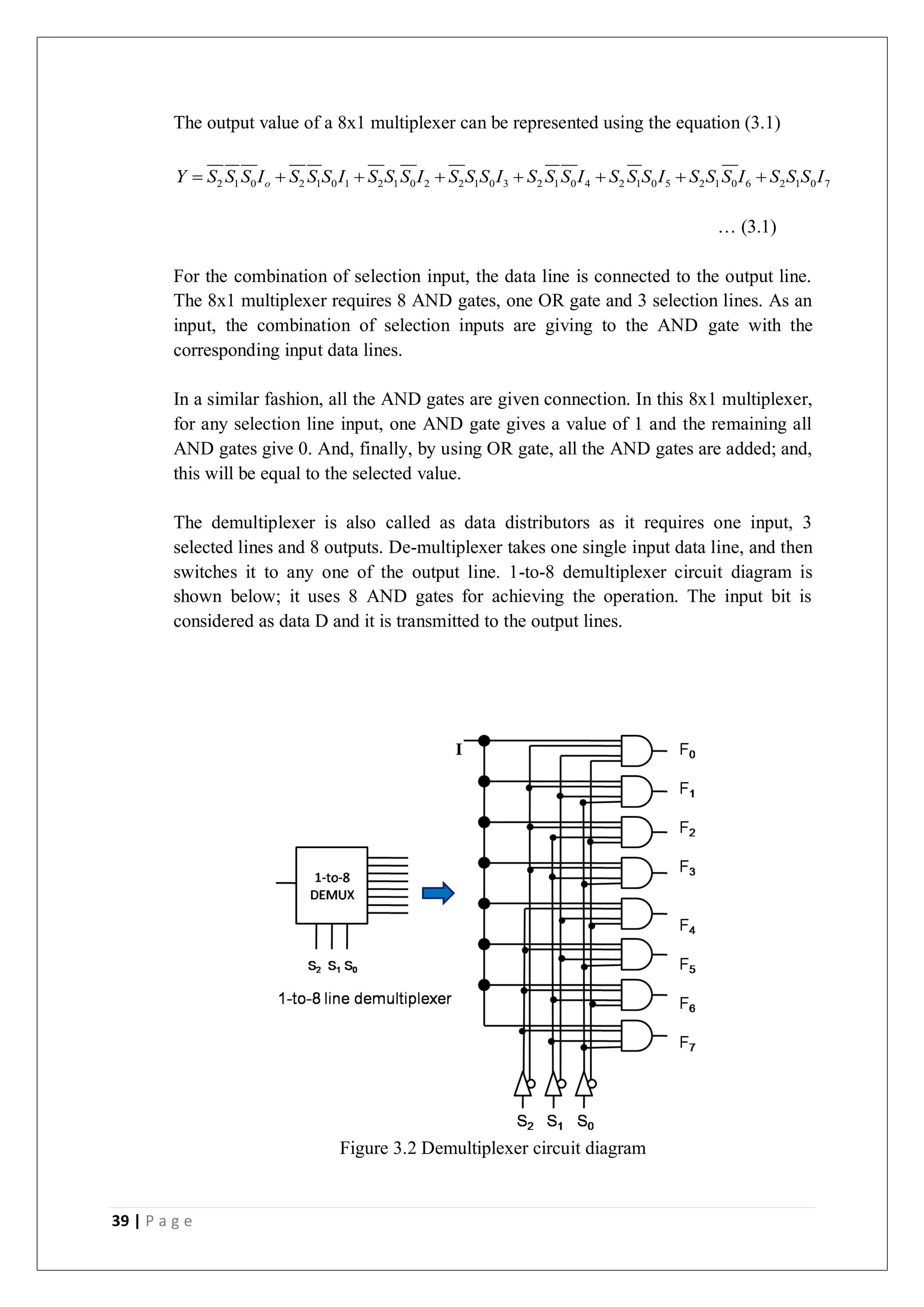39 | P a g e
The output value of a 8x1 multiplexer can be represented using the equation (3.1)
2 1 0 2 1 0 1 2 1 0 2 2 1 0 3 2 1 0 4 2 1 0 5 2 1 0 6 2 1 0 7
o
Y S S S I S S S I S S S I S S S I S S S I S S S I S S S I S S S I
       
… (3.1)
For the combination of selection input, the data line is connected to the output line.
The 8x1 multiplexer requires 8 AND gates, one OR gate and 3 selection lines. As an
input, the combination of selection inputs are giving to the AND gate with the
corresponding input data lines.
In a similar fashion, all the AND gates are given connection. In this 8x1 multiplexer,
for any selection line input, one AND gate gives a value of 1 and the remaining all
AND gates give 0. And, finally, by using OR gate, all the AND gates are added; and,
this will be equal to the selected value.
The demultiplexer is also called as data distributors as it requires one input, 3
selected lines and 8 outputs. De-multiplexer takes one single input data line, and then
switches it to any one of the output line. 1-to-8 demultiplexer circuit diagram is
shown below; it uses 8 AND gates for achieving the operation. The input bit is
considered as data D and it is transmitted to the output lines.
Figure 3.2 Demultiplexer circuit diagram
 