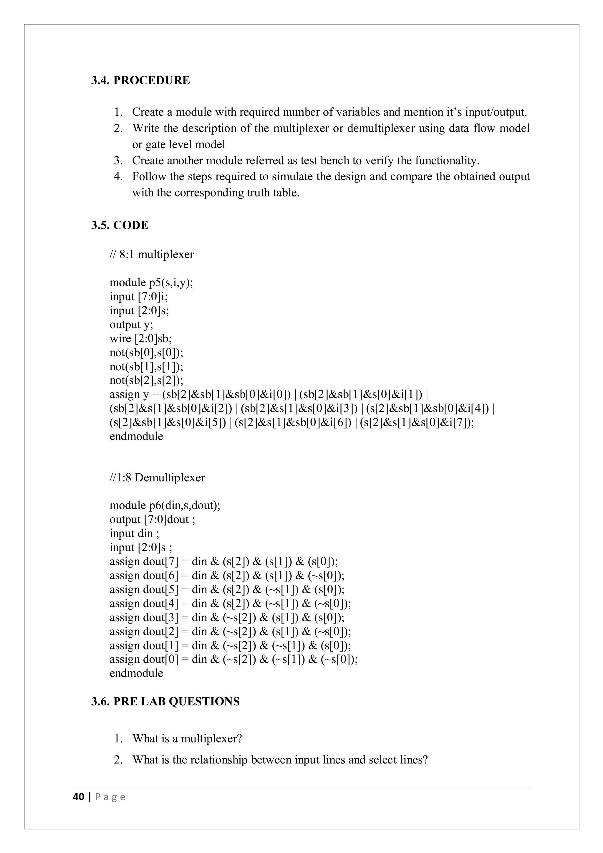 40 | P a g e
3.4. PROCEDURE
1. Create a module with required number of variables and mention it’s input/output.
2. Write the description of the multiplexer or demultiplexer using data flow model
or gate level model
3. Create another module referred as test bench to verify the functionality.
4. Follow the steps required to simulate the design and compare the obtained output
with the corresponding truth table.
3.5. CODE
// 8:1 multiplexer
module p5(s,i,y);
input [7:0]i;
input [2:0]s;
output y;
wire [2:0]sb;
not(sb[0],s[0]);
not(sb[1],s[1]);
not(sb[2],s[2]);
assign y = (sb[2]&sb[1]&sb[0]&i[0]) | (sb[2]&sb[1]&s[0]&i[1]) |
(sb[2]&s[1]&sb[0]&i[2]) | (sb[2]&s[1]&s[0]&i[3]) | (s[2]&sb[1]&sb[0]&i[4]) |
(s[2]&sb[1]&s[0]&i[5]) | (s[2]&s[1]&sb[0]&i[6]) | (s[2]&s[1]&s[0]&i[7]);
endmodule
//1:8 Demultiplexer
module p6(din,s,dout);
output [7:0]dout ;
input din ;
input [2:0]s ;
assign dout[7] = din & (s[2]) & (s[1]) & (s[0]);
assign dout[6] = din & (s[2]) & (s[1]) & (~s[0]);
assign dout[5] = din & (s[2]) & (~s[1]) & (s[0]);
assign dout[4] = din & (s[2]) & (~s[1]) & (~s[0]);
assign dout[3] = din & (~s[2]) & (s[1]) & (s[0]);
assign dout[2] = din & (~s[2]) & (s[1]) & (~s[0]);
assign dout[1] = din & (~s[2]) & (~s[1]) & (s[0]);
assign dout[0] = din & (~s[2]) & (~s[1]) & (~s[0]);
endmodule
3.6. PRE LAB QUESTIONS
1. What is a multiplexer?
2. What is the relationship between input lines and select lines?
 