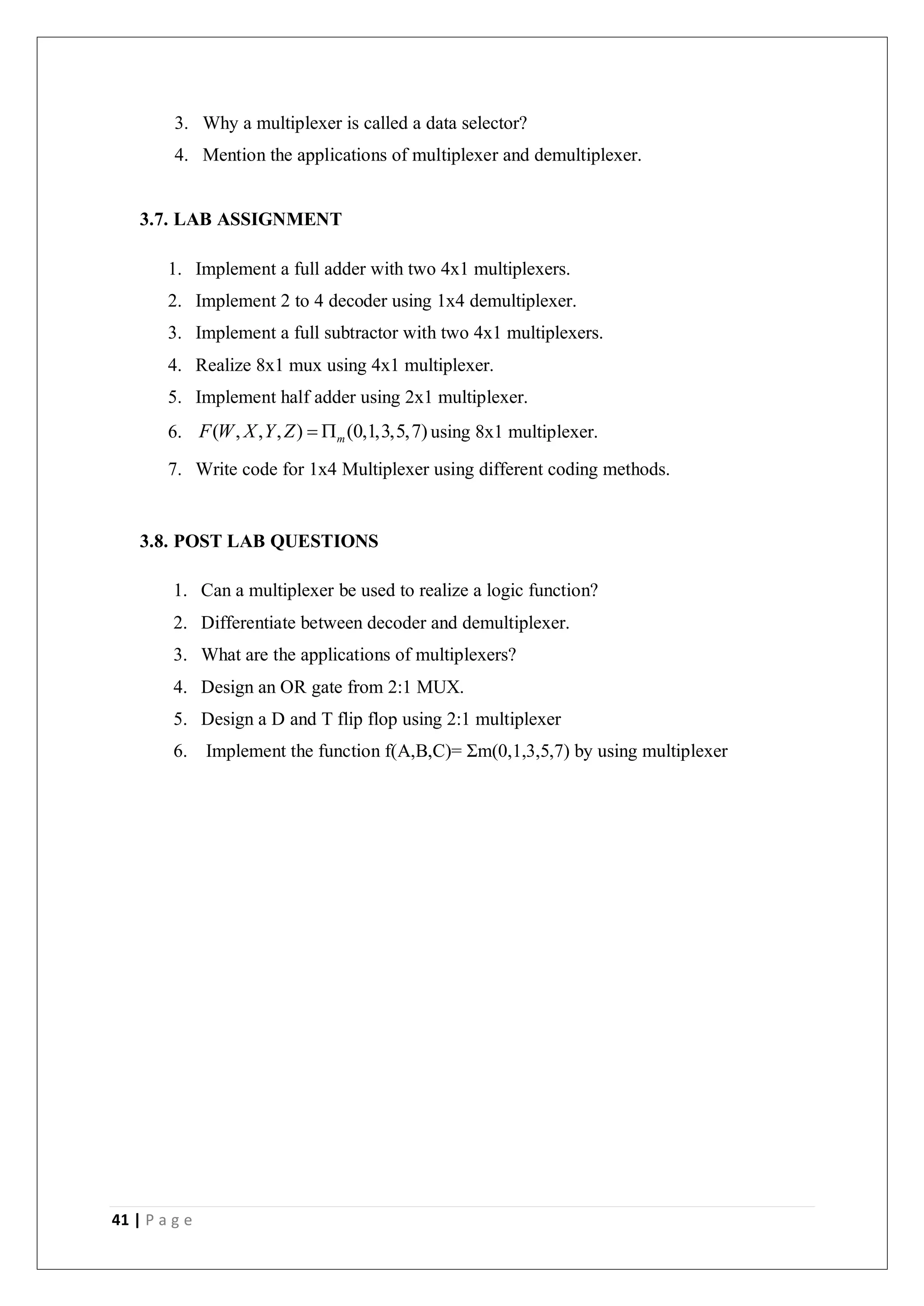 41 | P a g e
3. Why a multiplexer is called a data selector?
4. Mention the applications of multiplexer and demultiplexer.
3.7. LAB ASSIGNMENT
1. Implement a full adder with two 4x1 multiplexers.
2. Implement 2 to 4 decoder using 1x4 demultiplexer.
3. Implement a full subtractor with two 4x1 multiplexers.
4. Realize 8x1 mux using 4x1 multiplexer.
5. Implement half adder using 2x1 multiplexer.
6. ( , , , ) (0,1,3,5,7)
m
F W X Y Z   using 8x1 multiplexer.
7. Write code for 1x4 Multiplexer using different coding methods.
3.8. POST LAB QUESTIONS
1. Can a multiplexer be used to realize a logic function?
2. Differentiate between decoder and demultiplexer.
3. What are the applications of multiplexers?
4. Design an OR gate from 2:1 MUX.
5. Design a D and T flip flop using 2:1 multiplexer
6. Implement the function f(A,B,C)= Σm(0,1,3,5,7) by using multiplexer
 