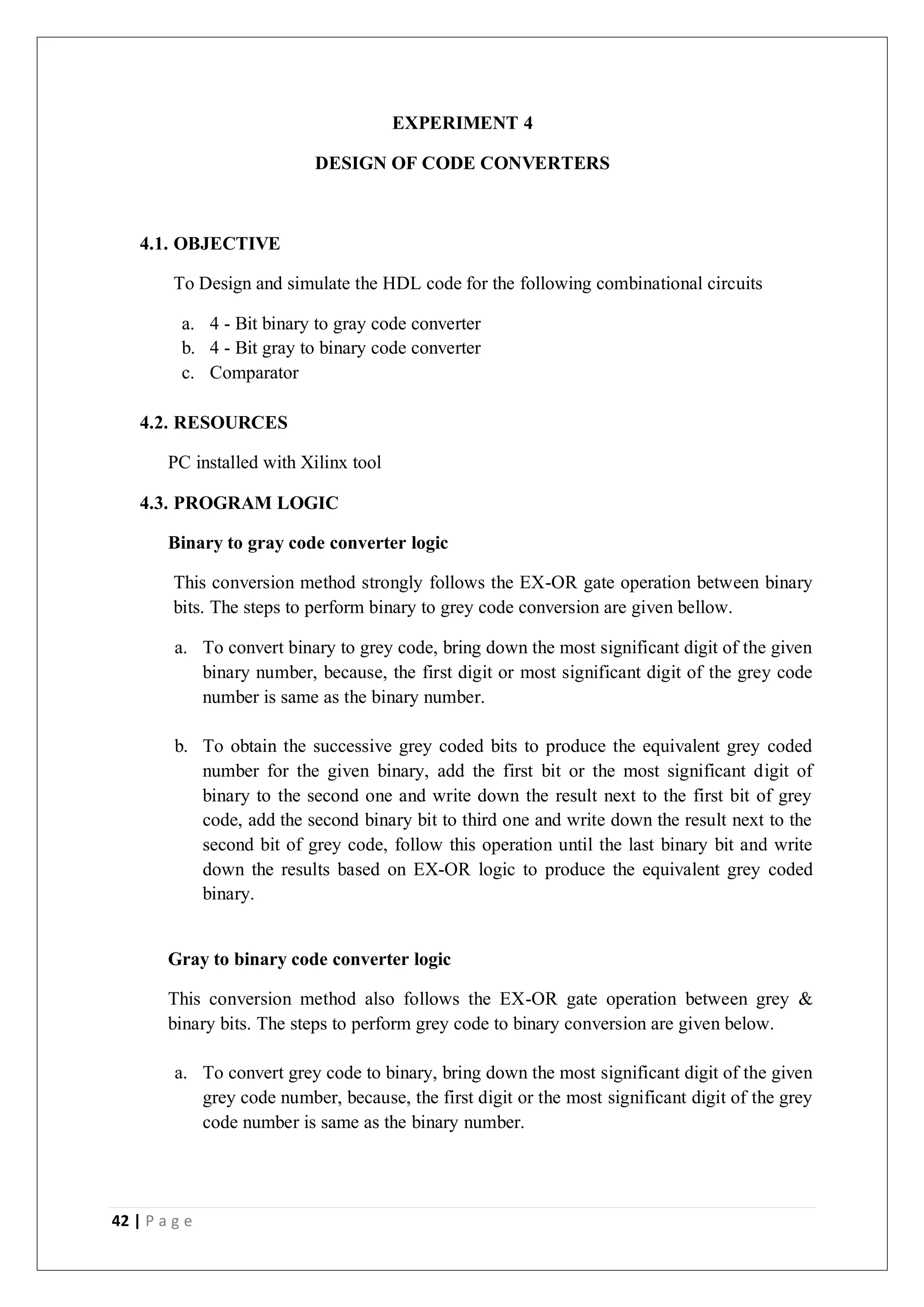 42 | P a g e
EXPERIMENT 4
DESIGN OF CODE CONVERTERS
4.1. OBJECTIVE
To Design and simulate the HDL code for the following combinational circuits
a. 4 - Bit binary to gray code converter
b. 4 - Bit gray to binary code converter
c. Comparator
4.2. RESOURCES
PC installed with Xilinx tool
4.3. PROGRAM LOGIC
Binary to gray code converter logic
This conversion method strongly follows the EX-OR gate operation between binary
bits. The steps to perform binary to grey code conversion are given bellow.
a. To convert binary to grey code, bring down the most significant digit of the given
binary number, because, the first digit or most significant digit of the grey code
number is same as the binary number.
b. To obtain the successive grey coded bits to produce the equivalent grey coded
number for the given binary, add the first bit or the most significant digit of
binary to the second one and write down the result next to the first bit of grey
code, add the second binary bit to third one and write down the result next to the
second bit of grey code, follow this operation until the last binary bit and write
down the results based on EX-OR logic to produce the equivalent grey coded
binary.
Gray to binary code converter logic
This conversion method also follows the EX-OR gate operation between grey &
binary bits. The steps to perform grey code to binary conversion are given below.
a. To convert grey code to binary, bring down the most significant digit of the given
grey code number, because, the first digit or the most significant digit of the grey
code number is same as the binary number.
 