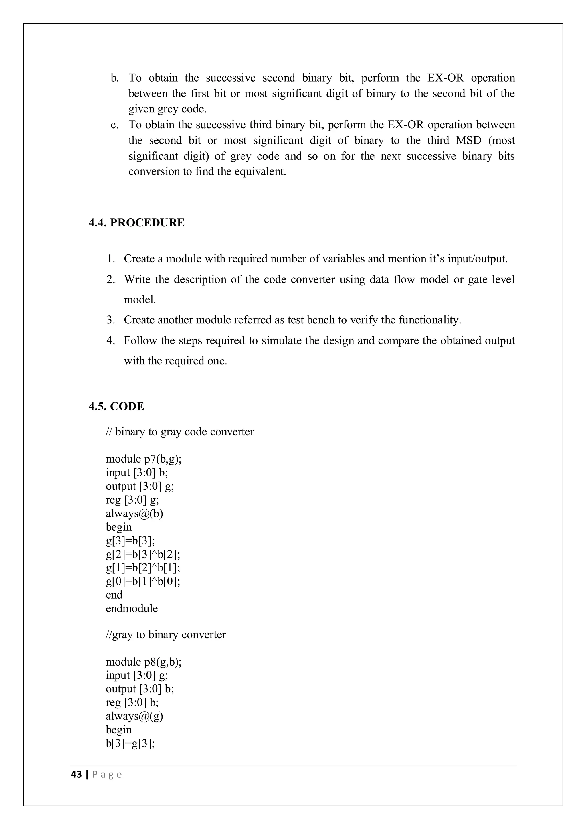 43 | P a g e
b. To obtain the successive second binary bit, perform the EX-OR operation
between the first bit or most significant digit of binary to the second bit of the
given grey code.
c. To obtain the successive third binary bit, perform the EX-OR operation between
the second bit or most significant digit of binary to the third MSD (most
significant digit) of grey code and so on for the next successive binary bits
conversion to find the equivalent.
4.4. PROCEDURE
1. Create a module with required number of variables and mention it’s input/output.
2. Write the description of the code converter using data flow model or gate level
model.
3. Create another module referred as test bench to verify the functionality.
4. Follow the steps required to simulate the design and compare the obtained output
with the required one.
4.5. CODE
// binary to gray code converter
module p7(b,g);
input [3:0] b;
output [3:0] g;
reg [3:0] g;
always@(b)
begin
g[3]=b[3];
g[2]=b[3]^b[2];
g[1]=b[2]^b[1];
g[0]=b[1]^b[0];
end
endmodule
//gray to binary converter
module p8(g,b);
input [3:0] g;
output [3:0] b;
reg [3:0] b;
always@(g)
begin
b[3]=g[3];
 