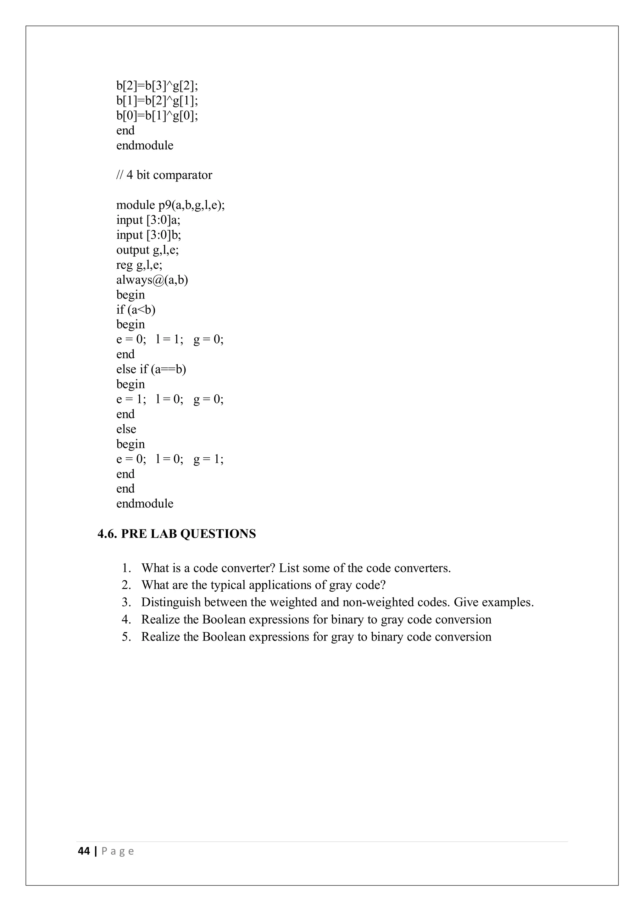 44 | P a g e
b[2]=b[3]^g[2];
b[1]=b[2]^g[1];
b[0]=b[1]^g[0];
end
endmodule
// 4 bit comparator
module p9(a,b,g,l,e);
input [3:0]a;
input [3:0]b;
output g,l,e;
reg g,l,e;
always@(a,b)
begin
if (a<b)
begin
e = 0; l = 1; g = 0;
end
else if (a==b)
begin
e = 1; l = 0; g = 0;
end
else
begin
e = 0; l = 0; g = 1;
end
end
endmodule
4.6. PRE LAB QUESTIONS
1. What is a code converter? List some of the code converters.
2. What are the typical applications of gray code?
3. Distinguish between the weighted and non-weighted codes. Give examples.
4. Realize the Boolean expressions for binary to gray code conversion
5. Realize the Boolean expressions for gray to binary code conversion
 