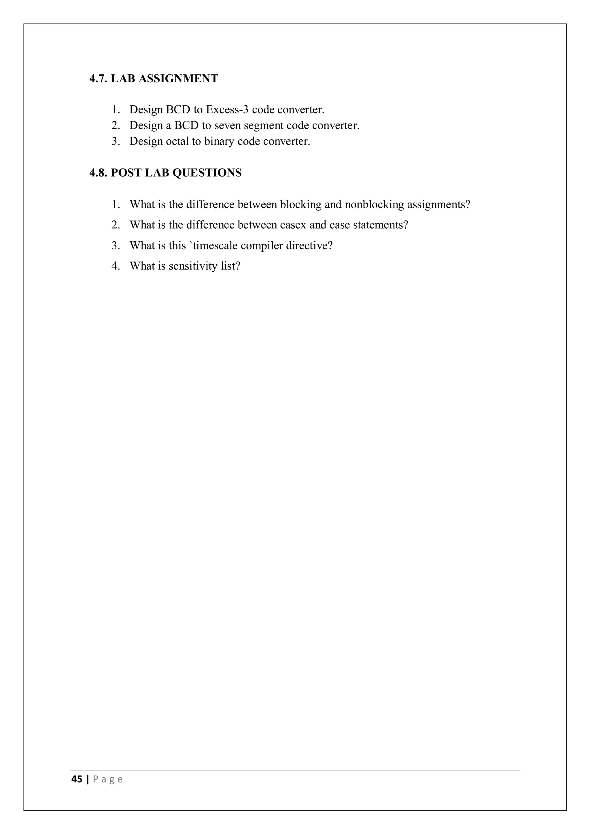45 | P a g e
4.7. LAB ASSIGNMENT
1. Design BCD to Excess-3 code converter.
2. Design a BCD to seven segment code converter.
3. Design octal to binary code converter.
4.8. POST LAB QUESTIONS
1. What is the difference between blocking and nonblocking assignments?
2. What is the difference between casex and case statements?
3. What is this `timescale compiler directive?
4. What is sensitivity list?
 