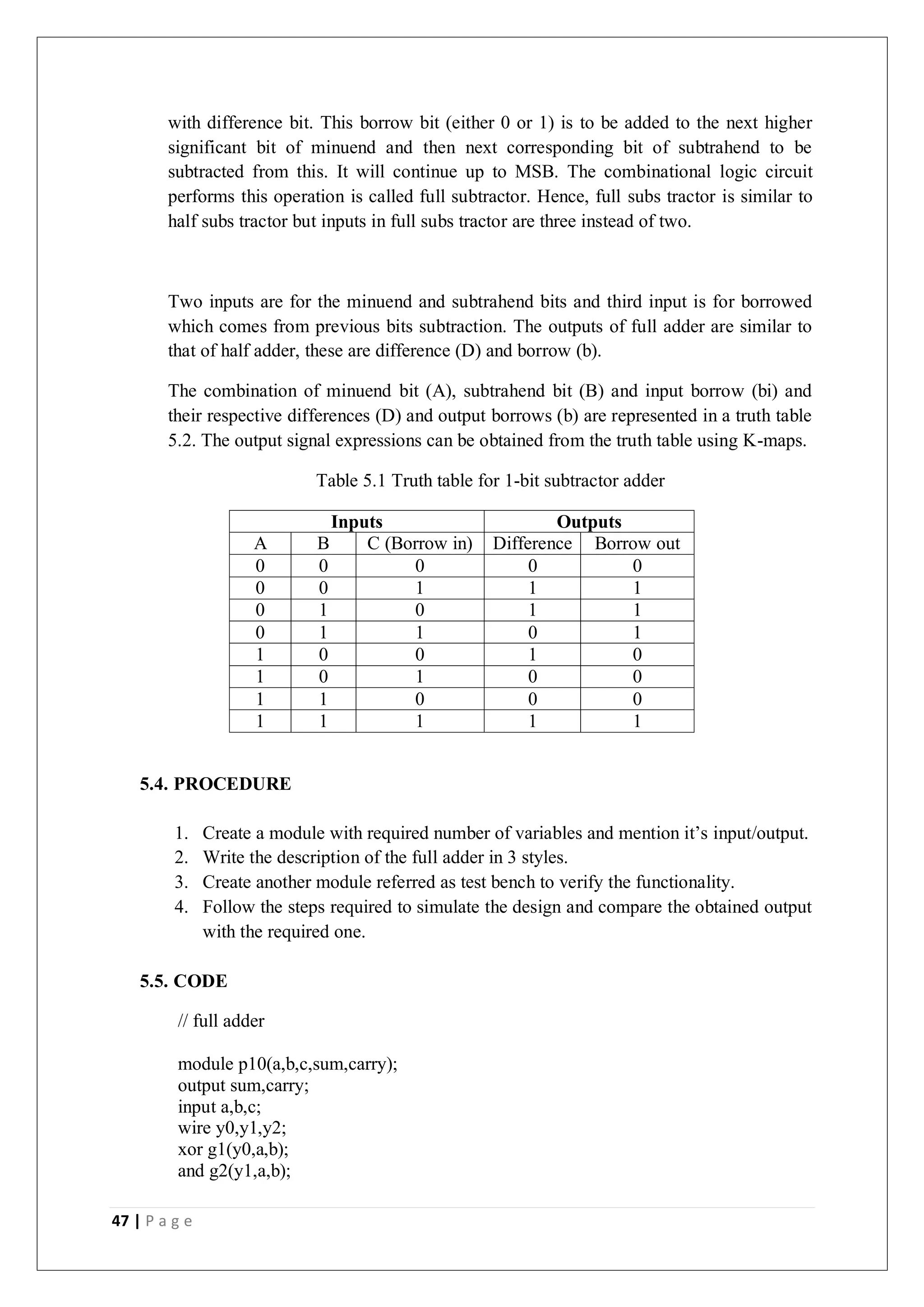 47 | P a g e
with difference bit. This borrow bit (either 0 or 1) is to be added to the next higher
significant bit of minuend and then next corresponding bit of subtrahend to be
subtracted from this. It will continue up to MSB. The combinational logic circuit
performs this operation is called full subtractor. Hence, full subs tractor is similar to
half subs tractor but inputs in full subs tractor are three instead of two.
Two inputs are for the minuend and subtrahend bits and third input is for borrowed
which comes from previous bits subtraction. The outputs of full adder are similar to
that of half adder, these are difference (D) and borrow (b).
The combination of minuend bit (A), subtrahend bit (B) and input borrow (bi) and
their respective differences (D) and output borrows (b) are represented in a truth table
5.2. The output signal expressions can be obtained from the truth table using K-maps.
Table 5.1 Truth table for 1-bit subtractor adder
Inputs Outputs
A B C (Borrow in) Difference Borrow out
0 0 0 0 0
0 0 1 1 1
0 1 0 1 1
0 1 1 0 1
1 0 0 1 0
1 0 1 0 0
1 1 0 0 0
1 1 1 1 1
5.4. PROCEDURE
1. Create a module with required number of variables and mention it’s input/output.
2. Write the description of the full adder in 3 styles.
3. Create another module referred as test bench to verify the functionality.
4. Follow the steps required to simulate the design and compare the obtained output
with the required one.
5.5. CODE
// full adder
module p10(a,b,c,sum,carry);
output sum,carry;
input a,b,c;
wire y0,y1,y2;
xor g1(y0,a,b);
and g2(y1,a,b);
 