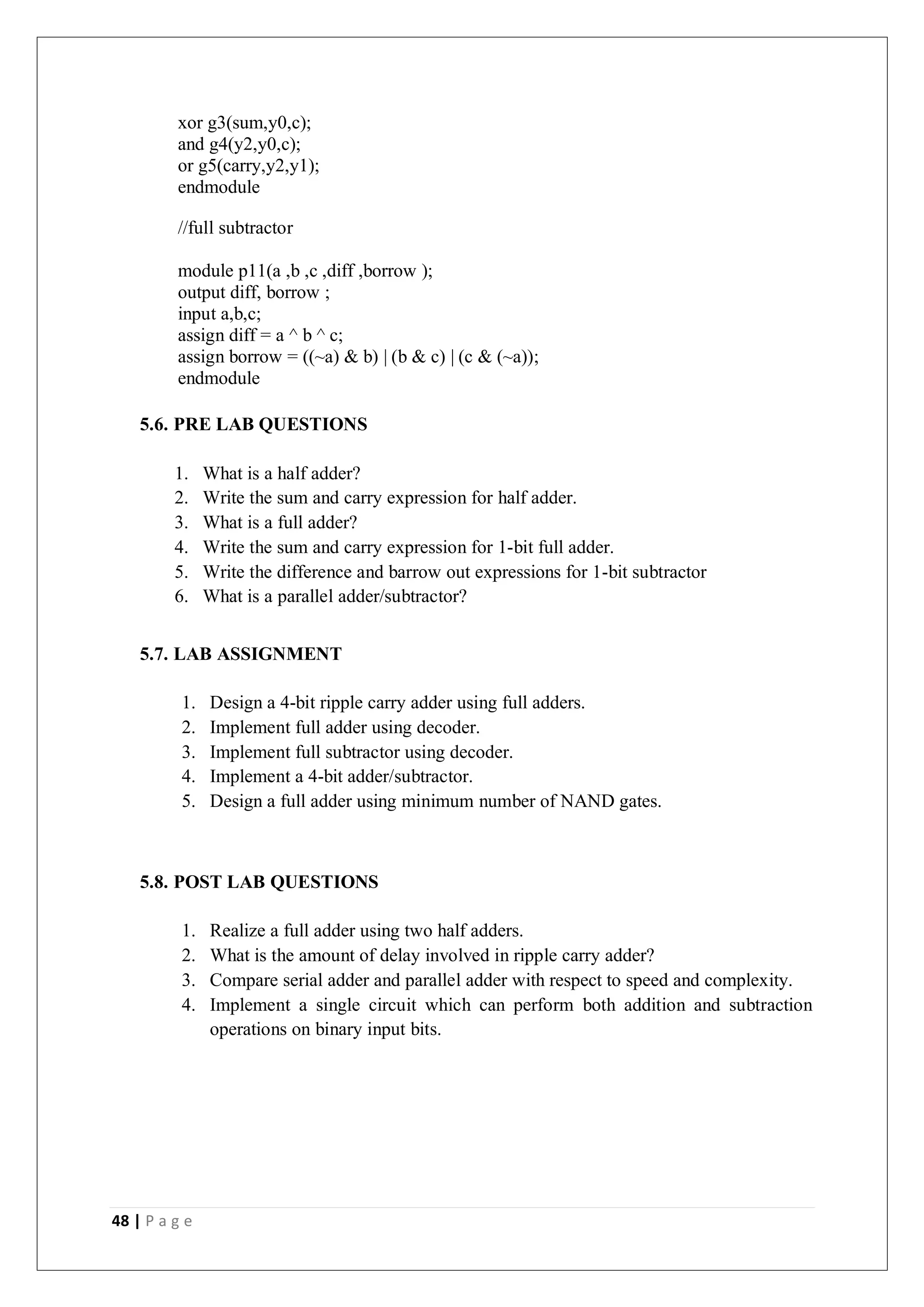 48 | P a g e
xor g3(sum,y0,c);
and g4(y2,y0,c);
or g5(carry,y2,y1);
endmodule
//full subtractor
module p11(a ,b ,c ,diff ,borrow );
output diff, borrow ;
input a,b,c;
assign diff = a ^ b ^ c;
assign borrow = ((~a) & b) | (b & c) | (c & (~a));
endmodule
5.6. PRE LAB QUESTIONS
1. What is a half adder?
2. Write the sum and carry expression for half adder.
3. What is a full adder?
4. Write the sum and carry expression for 1-bit full adder.
5. Write the difference and barrow out expressions for 1-bit subtractor
6. What is a parallel adder/subtractor?
5.7. LAB ASSIGNMENT
1. Design a 4-bit ripple carry adder using full adders.
2. Implement full adder using decoder.
3. Implement full subtractor using decoder.
4. Implement a 4-bit adder/subtractor.
5. Design a full adder using minimum number of NAND gates.
5.8. POST LAB QUESTIONS
1. Realize a full adder using two half adders.
2. What is the amount of delay involved in ripple carry adder?
3. Compare serial adder and parallel adder with respect to speed and complexity.
4. Implement a single circuit which can perform both addition and subtraction
operations on binary input bits.
 