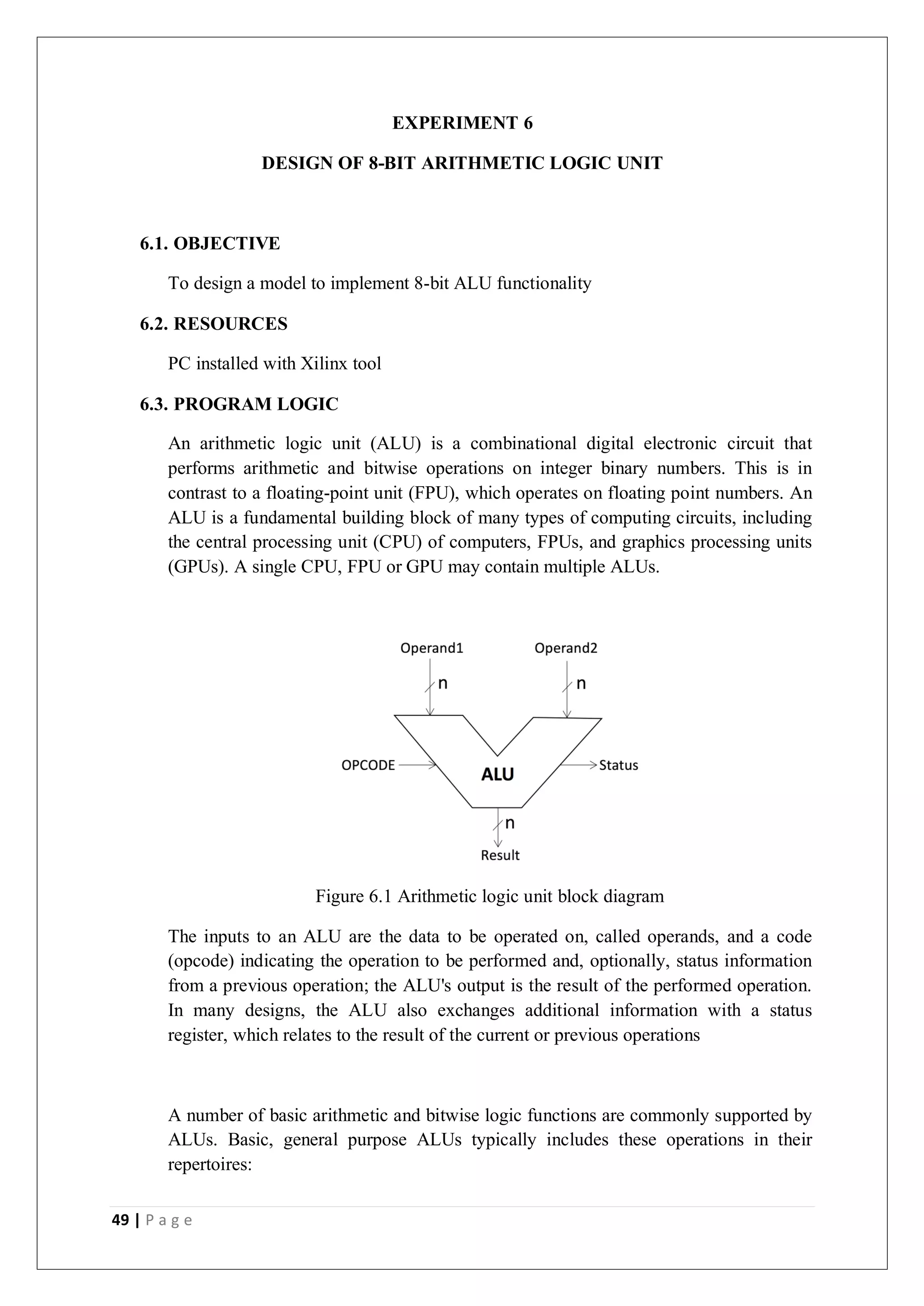 49 | P a g e
EXPERIMENT 6
DESIGN OF 8-BIT ARITHMETIC LOGIC UNIT
6.1. OBJECTIVE
To design a model to implement 8-bit ALU functionality
6.2. RESOURCES
PC installed with Xilinx tool
6.3. PROGRAM LOGIC
An arithmetic logic unit (ALU) is a combinational digital electronic circuit that
performs arithmetic and bitwise operations on integer binary numbers. This is in
contrast to a floating-point unit (FPU), which operates on floating point numbers. An
ALU is a fundamental building block of many types of computing circuits, including
the central processing unit (CPU) of computers, FPUs, and graphics processing units
(GPUs). A single CPU, FPU or GPU may contain multiple ALUs.
Figure 6.1 Arithmetic logic unit block diagram
The inputs to an ALU are the data to be operated on, called operands, and a code
(opcode) indicating the operation to be performed and, optionally, status information
from a previous operation; the ALU's output is the result of the performed operation.
In many designs, the ALU also exchanges additional information with a status
register, which relates to the result of the current or previous operations
A number of basic arithmetic and bitwise logic functions are commonly supported by
ALUs. Basic, general purpose ALUs typically includes these operations in their
repertoires:
 