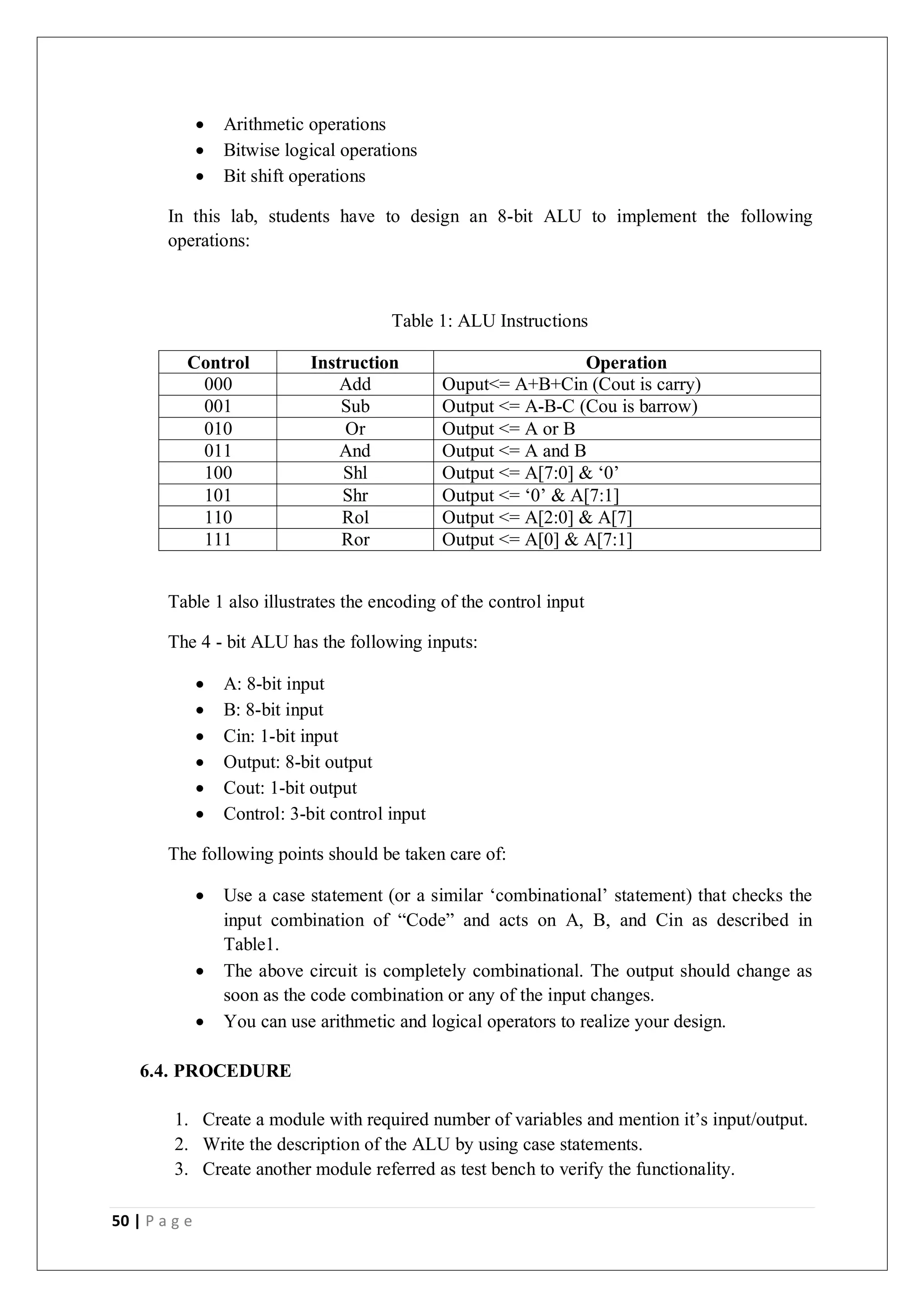 50 | P a g e
 Arithmetic operations
 Bitwise logical operations
 Bit shift operations
In this lab, students have to design an 8-bit ALU to implement the following
operations:
Table 1: ALU Instructions
Control Instruction Operation
000 Add Ouput<= A+B+Cin (Cout is carry)
001 Sub Output <= A-B-C (Cou is barrow)
010 Or Output <= A or B
011 And Output <= A and B
100 Shl Output <= A[7:0] & ‘0’
101 Shr Output <= ‘0’ & A[7:1]
110 Rol Output <= A[2:0] & A[7]
111 Ror Output <= A[0] & A[7:1]
Table 1 also illustrates the encoding of the control input
The 4 - bit ALU has the following inputs:
 A: 8-bit input
 B: 8-bit input
 Cin: 1-bit input
 Output: 8-bit output
 Cout: 1-bit output
 Control: 3-bit control input
The following points should be taken care of:
 Use a case statement (or a similar ‘combinational’ statement) that checks the
input combination of “Code” and acts on A, B, and Cin as described in
Table1.
 The above circuit is completely combinational. The output should change as
soon as the code combination or any of the input changes.
 You can use arithmetic and logical operators to realize your design.
6.4. PROCEDURE
1. Create a module with required number of variables and mention it’s input/output.
2. Write the description of the ALU by using case statements.
3. Create another module referred as test bench to verify the functionality.
 