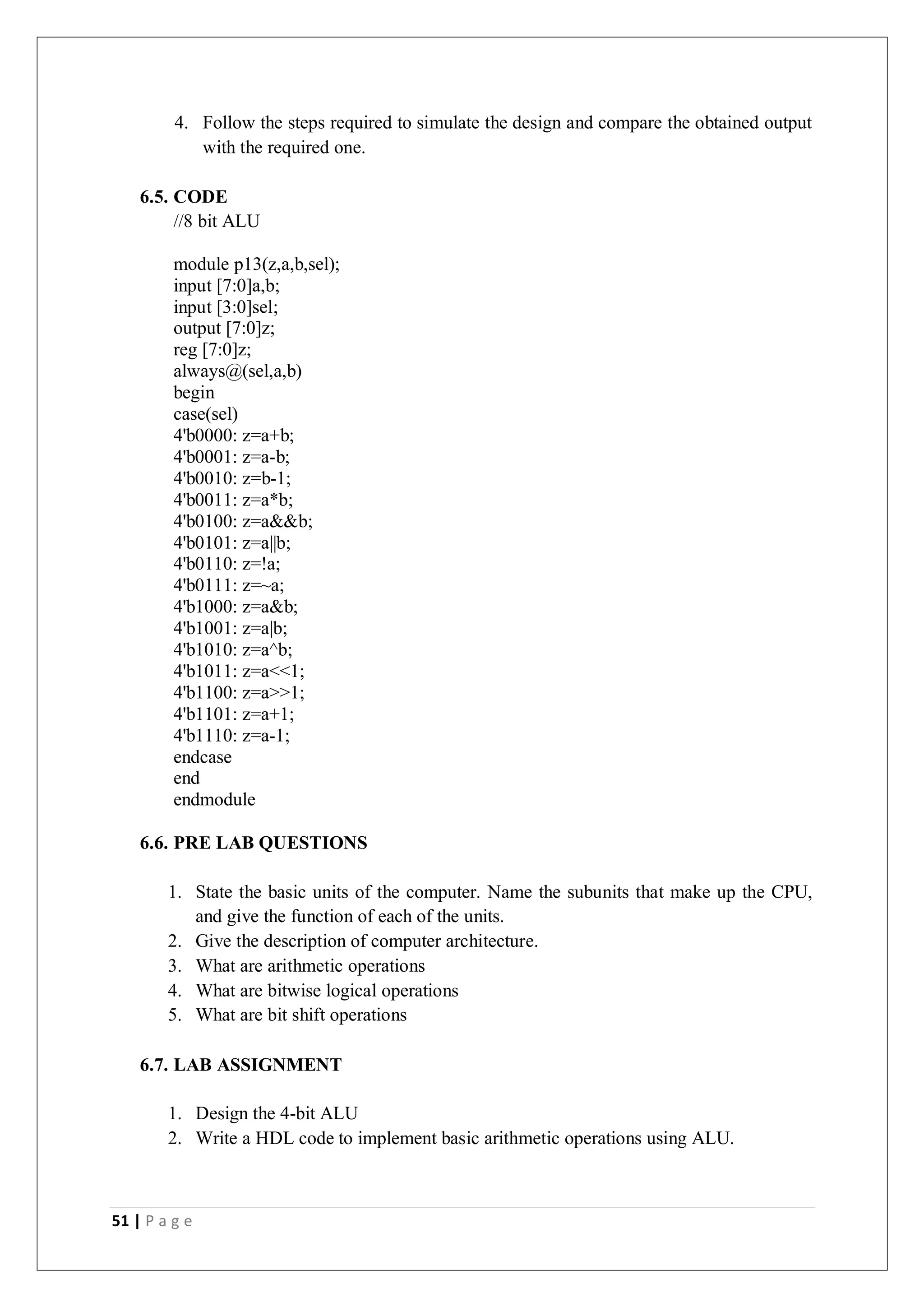 51 | P a g e
4. Follow the steps required to simulate the design and compare the obtained output
with the required one.
6.5. CODE
//8 bit ALU
module p13(z,a,b,sel);
input [7:0]a,b;
input [3:0]sel;
output [7:0]z;
reg [7:0]z;
always@(sel,a,b)
begin
case(sel)
4'b0000: z=a+b;
4'b0001: z=a-b;
4'b0010: z=b-1;
4'b0011: z=a*b;
4'b0100: z=a&&b;
4'b0101: z=a||b;
4'b0110: z=!a;
4'b0111: z=~a;
4'b1000: z=a&b;
4'b1001: z=a|b;
4'b1010: z=a^b;
4'b1011: z=a<<1;
4'b1100: z=a>>1;
4'b1101: z=a+1;
4'b1110: z=a-1;
endcase
end
endmodule
6.6. PRE LAB QUESTIONS
1. State the basic units of the computer. Name the subunits that make up the CPU,
and give the function of each of the units.
2. Give the description of computer architecture.
3. What are arithmetic operations
4. What are bitwise logical operations
5. What are bit shift operations
6.7. LAB ASSIGNMENT
1. Design the 4-bit ALU
2. Write a HDL code to implement basic arithmetic operations using ALU.
 