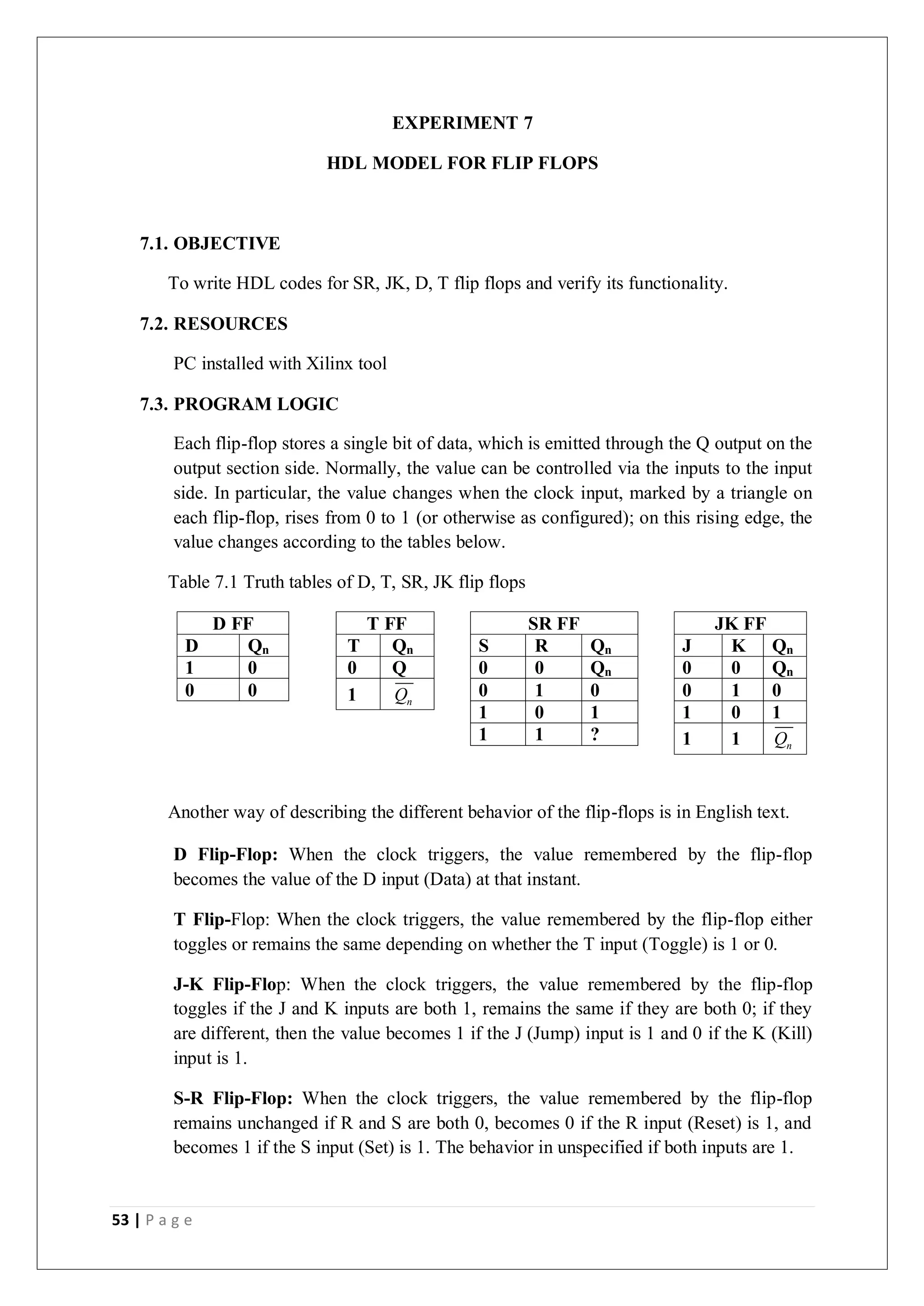 53 | P a g e
EXPERIMENT 7
HDL MODEL FOR FLIP FLOPS
7.1. OBJECTIVE
To write HDL codes for SR, JK, D, T flip flops and verify its functionality.
7.2. RESOURCES
PC installed with Xilinx tool
7.3. PROGRAM LOGIC
Each flip-flop stores a single bit of data, which is emitted through the Q output on the
output section side. Normally, the value can be controlled via the inputs to the input
side. In particular, the value changes when the clock input, marked by a triangle on
each flip-flop, rises from 0 to 1 (or otherwise as configured); on this rising edge, the
value changes according to the tables below.
Table 7.1 Truth tables of D, T, SR, JK flip flops
D FF
D Qn
1 0
0 0
T FF
T Qn
0 Q
1 n
Q
SR FF
S R Qn
0 0 Qn
0 1 0
1 0 1
1 1 ?
JK FF
J K Qn
0 0 Qn
0 1 0
1 0 1
1 1 n
Q
Another way of describing the different behavior of the flip-flops is in English text.
D Flip-Flop: When the clock triggers, the value remembered by the flip-flop
becomes the value of the D input (Data) at that instant.
T Flip-Flop: When the clock triggers, the value remembered by the flip-flop either
toggles or remains the same depending on whether the T input (Toggle) is 1 or 0.
J-K Flip-Flop: When the clock triggers, the value remembered by the flip-flop
toggles if the J and K inputs are both 1, remains the same if they are both 0; if they
are different, then the value becomes 1 if the J (Jump) input is 1 and 0 if the K (Kill)
input is 1.
S-R Flip-Flop: When the clock triggers, the value remembered by the flip-flop
remains unchanged if R and S are both 0, becomes 0 if the R input (Reset) is 1, and
becomes 1 if the S input (Set) is 1. The behavior in unspecified if both inputs are 1.
 