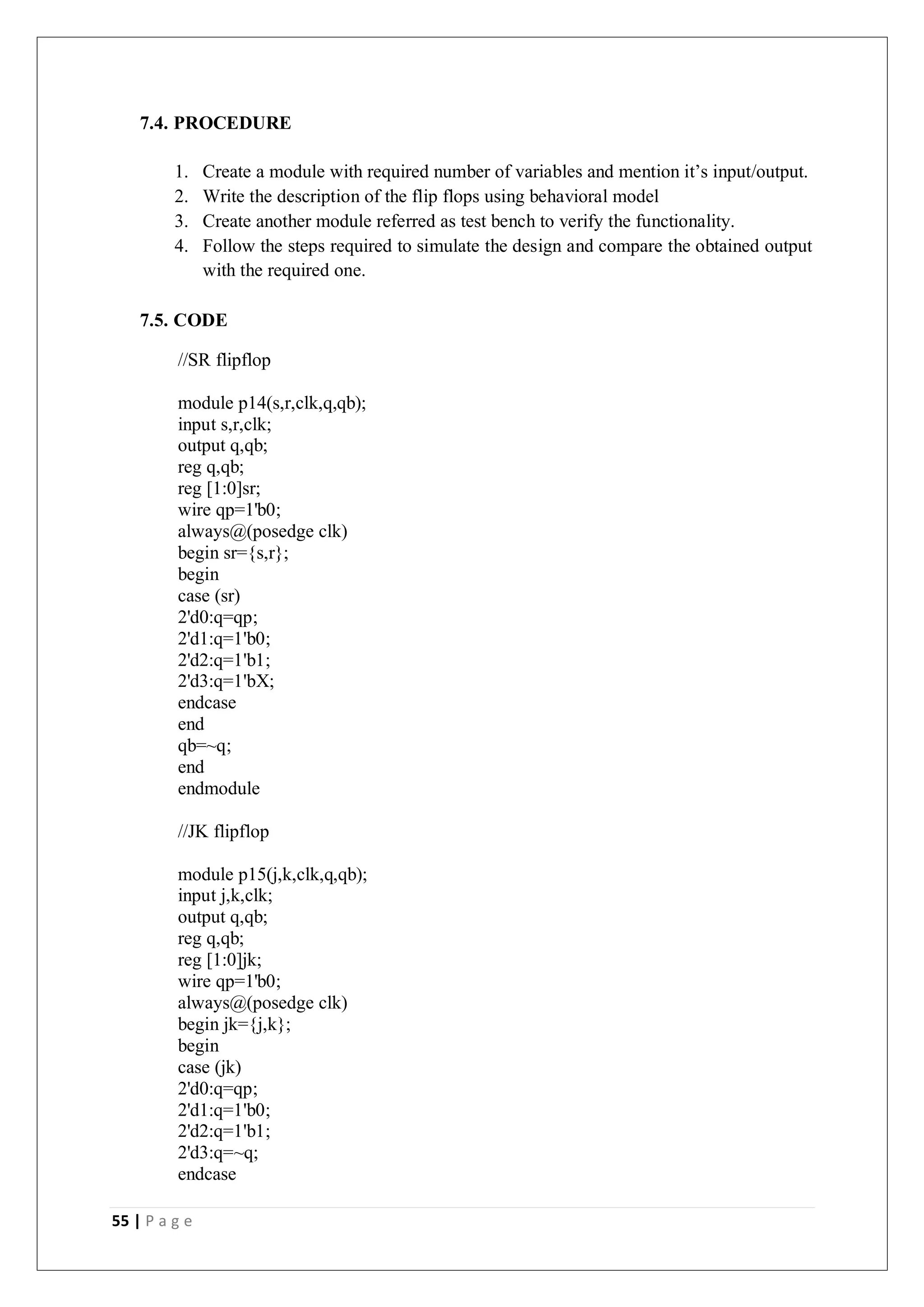 55 | P a g e
7.4. PROCEDURE
1. Create a module with required number of variables and mention it’s input/output.
2. Write the description of the flip flops using behavioral model
3. Create another module referred as test bench to verify the functionality.
4. Follow the steps required to simulate the design and compare the obtained output
with the required one.
7.5. CODE
//SR flipflop
module p14(s,r,clk,q,qb);
input s,r,clk;
output q,qb;
reg q,qb;
reg [1:0]sr;
wire qp=1'b0;
always@(posedge clk)
begin sr={s,r};
begin
case (sr)
2'd0:q=qp;
2'd1:q=1'b0;
2'd2:q=1'b1;
2'd3:q=1'bX;
endcase
end
qb=~q;
end
endmodule
//JK flipflop
module p15(j,k,clk,q,qb);
input j,k,clk;
output q,qb;
reg q,qb;
reg [1:0]jk;
wire qp=1'b0;
always@(posedge clk)
begin jk={j,k};
begin
case (jk)
2'd0:q=qp;
2'd1:q=1'b0;
2'd2:q=1'b1;
2'd3:q=~q;
endcase
 