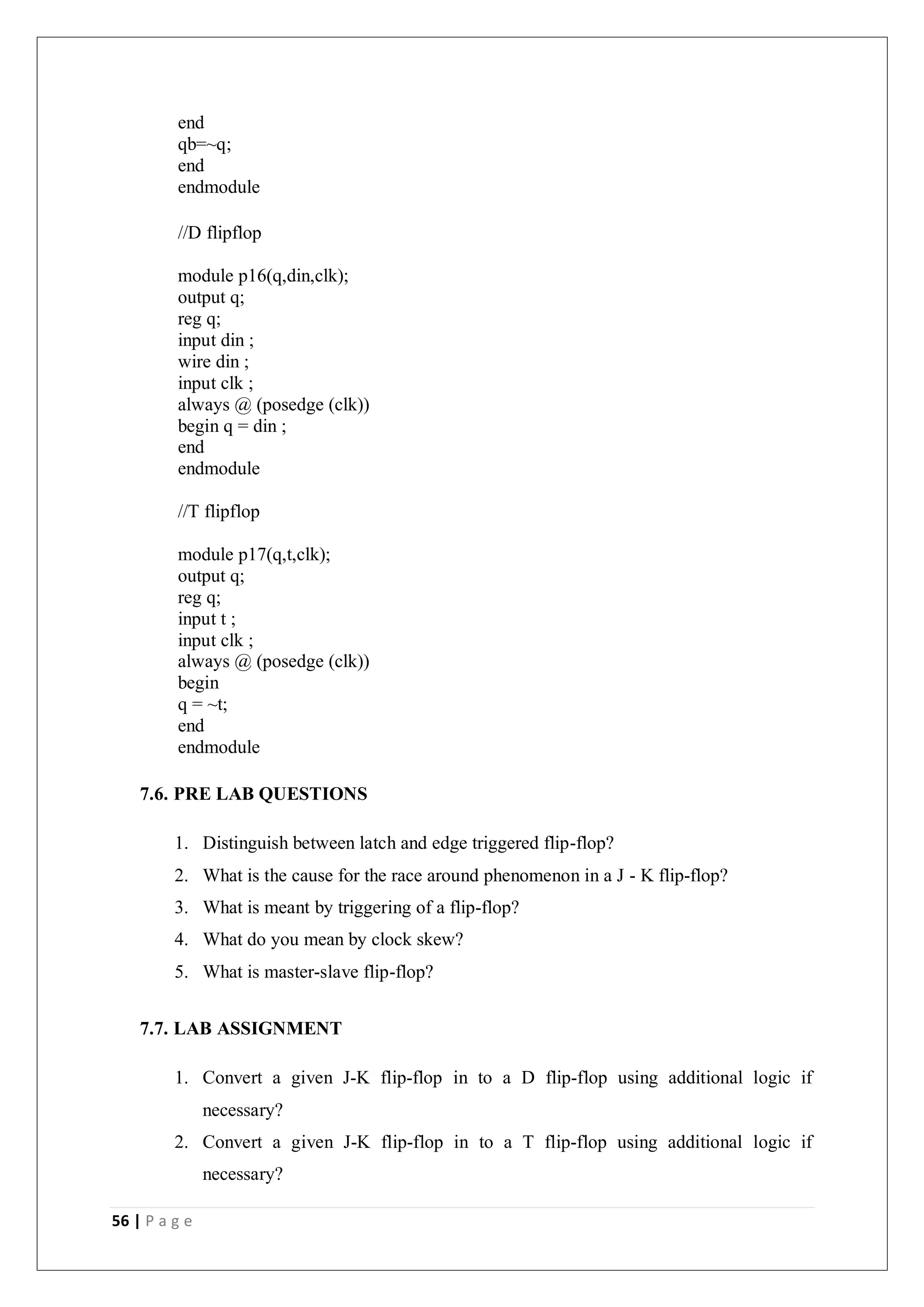 56 | P a g e
end
qb=~q;
end
endmodule
//D flipflop
module p16(q,din,clk);
output q;
reg q;
input din ;
wire din ;
input clk ;
always @ (posedge (clk))
begin q = din ;
end
endmodule
//T flipflop
module p17(q,t,clk);
output q;
reg q;
input t ;
input clk ;
always @ (posedge (clk))
begin
q = ~t;
end
endmodule
7.6. PRE LAB QUESTIONS
1. Distinguish between latch and edge triggered flip-flop?
2. What is the cause for the race around phenomenon in a J - K flip-flop?
3. What is meant by triggering of a flip-flop?
4. What do you mean by clock skew?
5. What is master-slave flip-flop?
7.7. LAB ASSIGNMENT
1. Convert a given J-K flip-flop in to a D flip-flop using additional logic if
necessary?
2. Convert a given J-K flip-flop in to a T flip-flop using additional logic if
necessary?
 