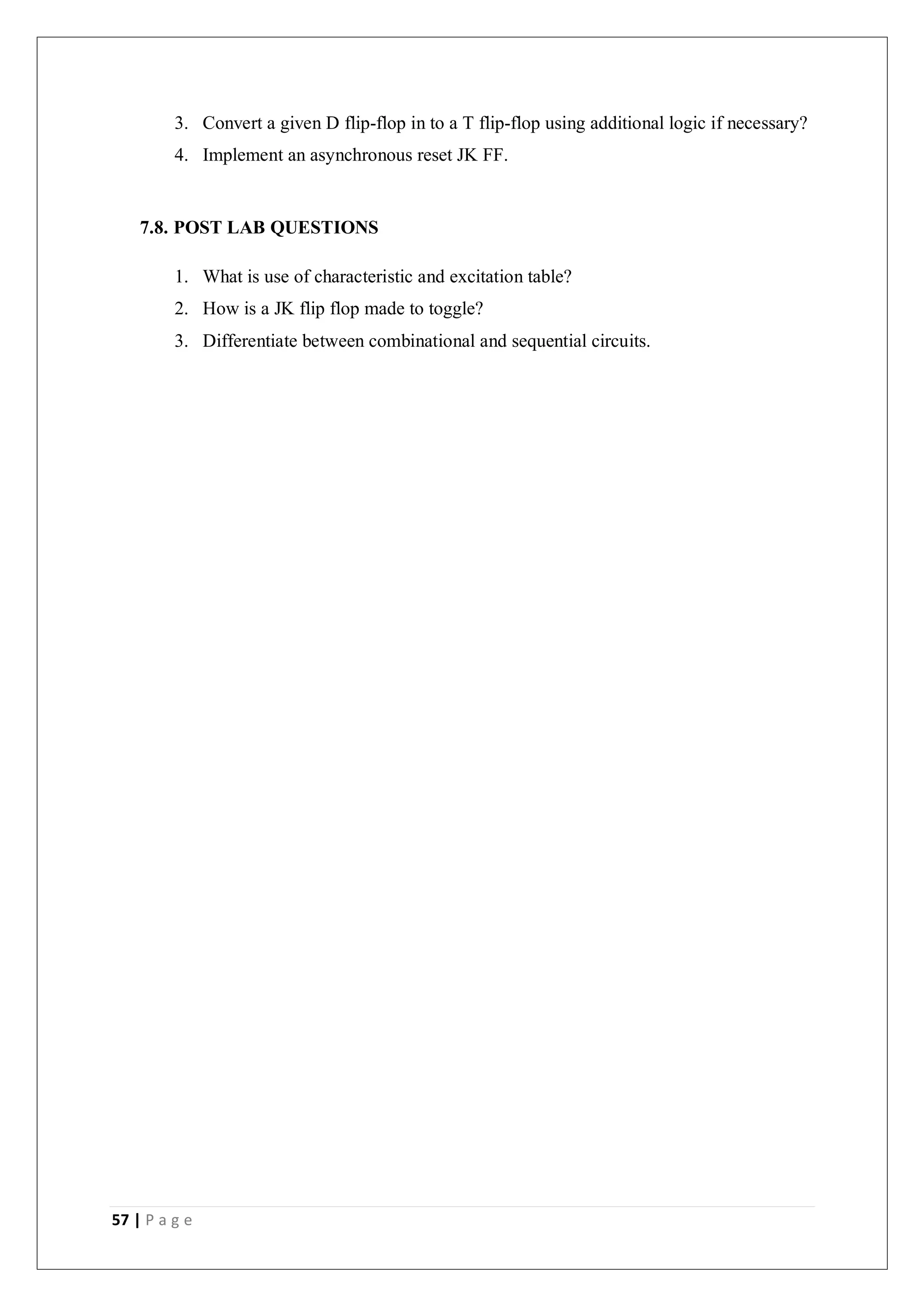 57 | P a g e
3. Convert a given D flip-flop in to a T flip-flop using additional logic if necessary?
4. Implement an asynchronous reset JK FF.
7.8. POST LAB QUESTIONS
1. What is use of characteristic and excitation table?
2. How is a JK flip flop made to toggle?
3. Differentiate between combinational and sequential circuits.
 