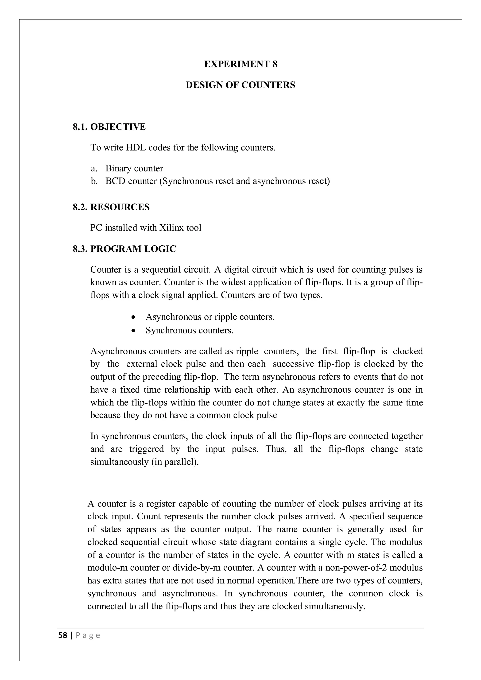 58 | P a g e
EXPERIMENT 8
DESIGN OF COUNTERS
8.1. OBJECTIVE
To write HDL codes for the following counters.
a. Binary counter
b. BCD counter (Synchronous reset and asynchronous reset)
8.2. RESOURCES
PC installed with Xilinx tool
8.3. PROGRAM LOGIC
Counter is a sequential circuit. A digital circuit which is used for counting pulses is
known as counter. Counter is the widest application of flip-flops. It is a group of flip-
flops with a clock signal applied. Counters are of two types.
 Asynchronous or ripple counters.
 Synchronous counters.
Asynchronous counters are called as ripple counters, the first flip-flop is clocked
by the external clock pulse and then each successive flip-flop is clocked by the
output of the preceding flip-flop. The term asynchronous refers to events that do not
have a fixed time relationship with each other. An asynchronous counter is one in
which the flip-flops within the counter do not change states at exactly the same time
because they do not have a common clock pulse
In synchronous counters, the clock inputs of all the flip-flops are connected together
and are triggered by the input pulses. Thus, all the flip-flops change state
simultaneously (in parallel).
A counter is a register capable of counting the number of clock pulses arriving at its
clock input. Count represents the number clock pulses arrived. A specified sequence
of states appears as the counter output. The name counter is generally used for
clocked sequential circuit whose state diagram contains a single cycle. The modulus
of a counter is the number of states in the cycle. A counter with m states is called a
modulo-m counter or divide-by-m counter. A counter with a non-power-of-2 modulus
has extra states that are not used in normal operation.There are two types of counters,
synchronous and asynchronous. In synchronous counter, the common clock is
connected to all the flip-flops and thus they are clocked simultaneously.
 