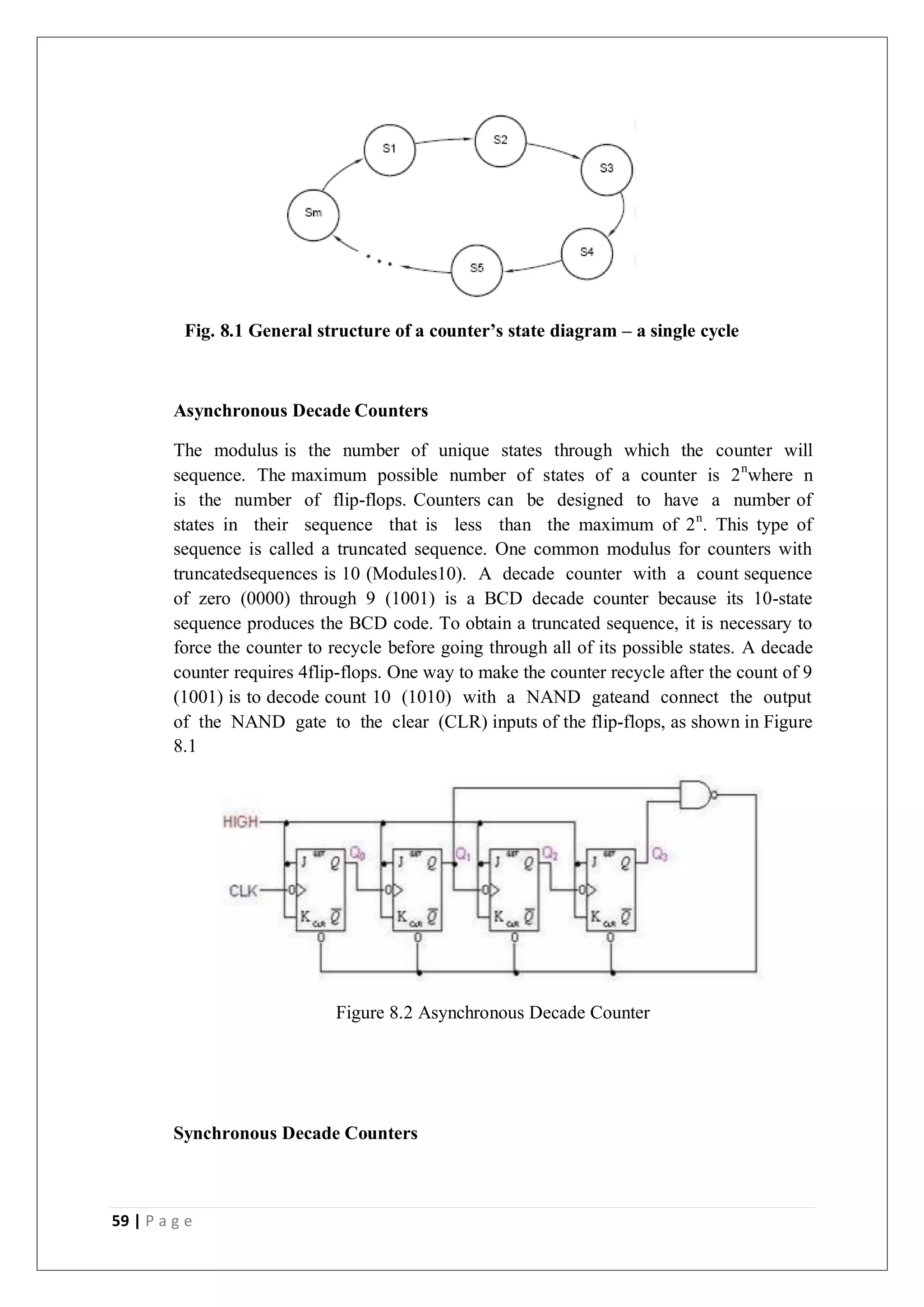 59 | P a g e
Fig. 8.1 General structure of a counter’s state diagram – a single cycle
Asynchronous Decade Counters
The modulus is the number of unique states through which the counter will
sequence. The maximum possible number of states of a counter is 2n
where n
is the number of flip-flops. Counters can be designed to have a number of
states in their sequence that is less than the maximum of 2n
. This type of
sequence is called a truncated sequence. One common modulus for counters with
truncatedsequences is 10 (Modules10). A decade counter with a count sequence
of zero (0000) through 9 (1001) is a BCD decade counter because its 10-state
sequence produces the BCD code. To obtain a truncated sequence, it is necessary to
force the counter to recycle before going through all of its possible states. A decade
counter requires 4flip-flops. One way to make the counter recycle after the count of 9
(1001) is to decode count 10 (1010) with a NAND gateand connect the output
of the NAND gate to the clear (CLR) inputs of the flip-flops, as shown in Figure
8.1
Figure 8.2 Asynchronous Decade Counter
Synchronous Decade Counters
 
