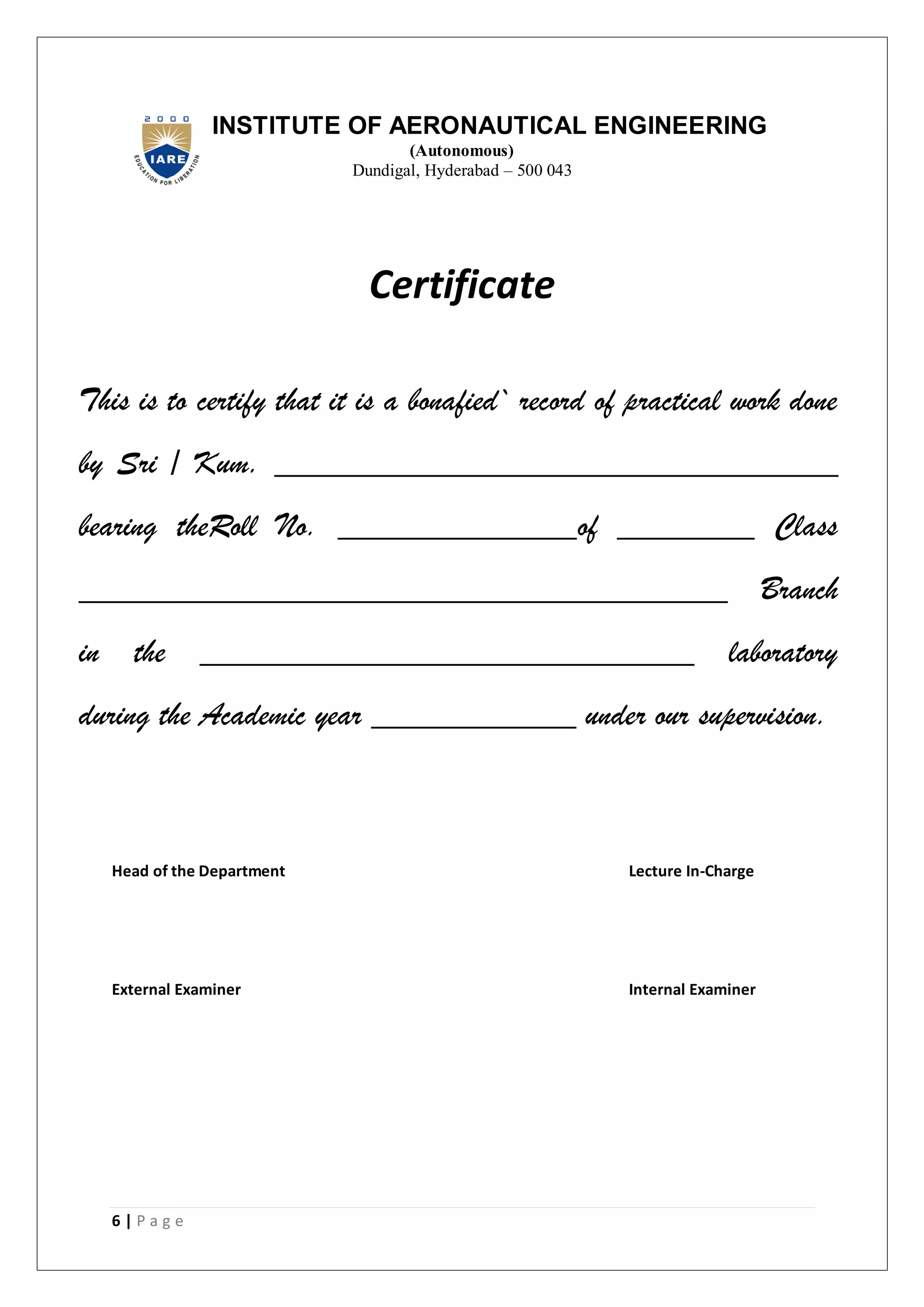 6 | P a g e
INSTITUTE OF AERONAUTICAL ENGINEERING
(Autonomous)
Dundigal, Hyderabad – 500 043
Certificate
This is to certify that it is a bonafied` record of practical work done
by Sri / Kum. _________________________________
bearing theRoll No. ______________of ________ Class
______________________________________ Branch
in the _____________________________ laboratory
during the Academic year ____________ under our supervision.
Head of the Department Lecture In-Charge
External Examiner Internal Examiner
 