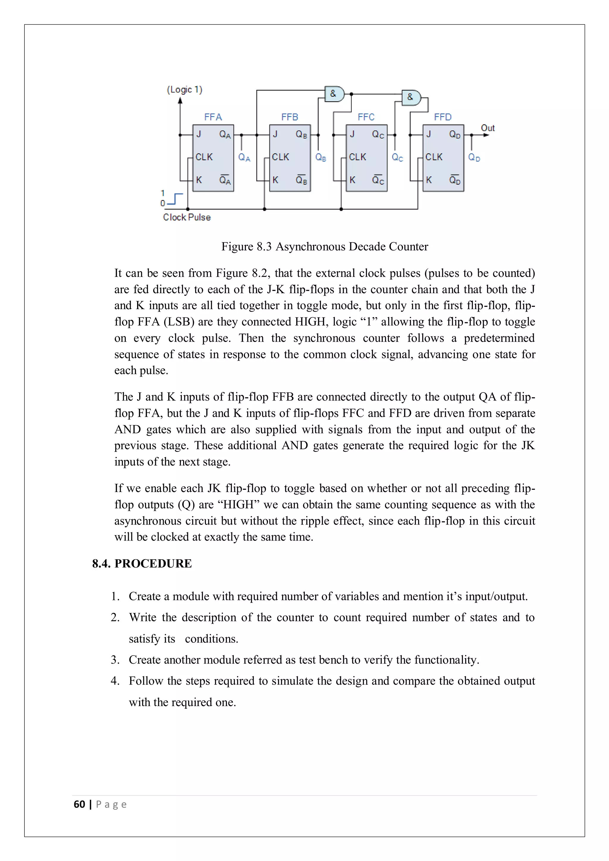 60 | P a g e
Figure 8.3 Asynchronous Decade Counter
It can be seen from Figure 8.2, that the external clock pulses (pulses to be counted)
are fed directly to each of the J-K flip-flops in the counter chain and that both the J
and K inputs are all tied together in toggle mode, but only in the first flip-flop, flip-
flop FFA (LSB) are they connected HIGH, logic “1” allowing the flip-flop to toggle
on every clock pulse. Then the synchronous counter follows a predetermined
sequence of states in response to the common clock signal, advancing one state for
each pulse.
The J and K inputs of flip-flop FFB are connected directly to the output QA of flip-
flop FFA, but the J and K inputs of flip-flops FFC and FFD are driven from separate
AND gates which are also supplied with signals from the input and output of the
previous stage. These additional AND gates generate the required logic for the JK
inputs of the next stage.
If we enable each JK flip-flop to toggle based on whether or not all preceding flip-
flop outputs (Q) are “HIGH” we can obtain the same counting sequence as with the
asynchronous circuit but without the ripple effect, since each flip-flop in this circuit
will be clocked at exactly the same time.
8.4. PROCEDURE
1. Create a module with required number of variables and mention it’s input/output.
2. Write the description of the counter to count required number of states and to
satisfy its conditions.
3. Create another module referred as test bench to verify the functionality.
4. Follow the steps required to simulate the design and compare the obtained output
with the required one.
 