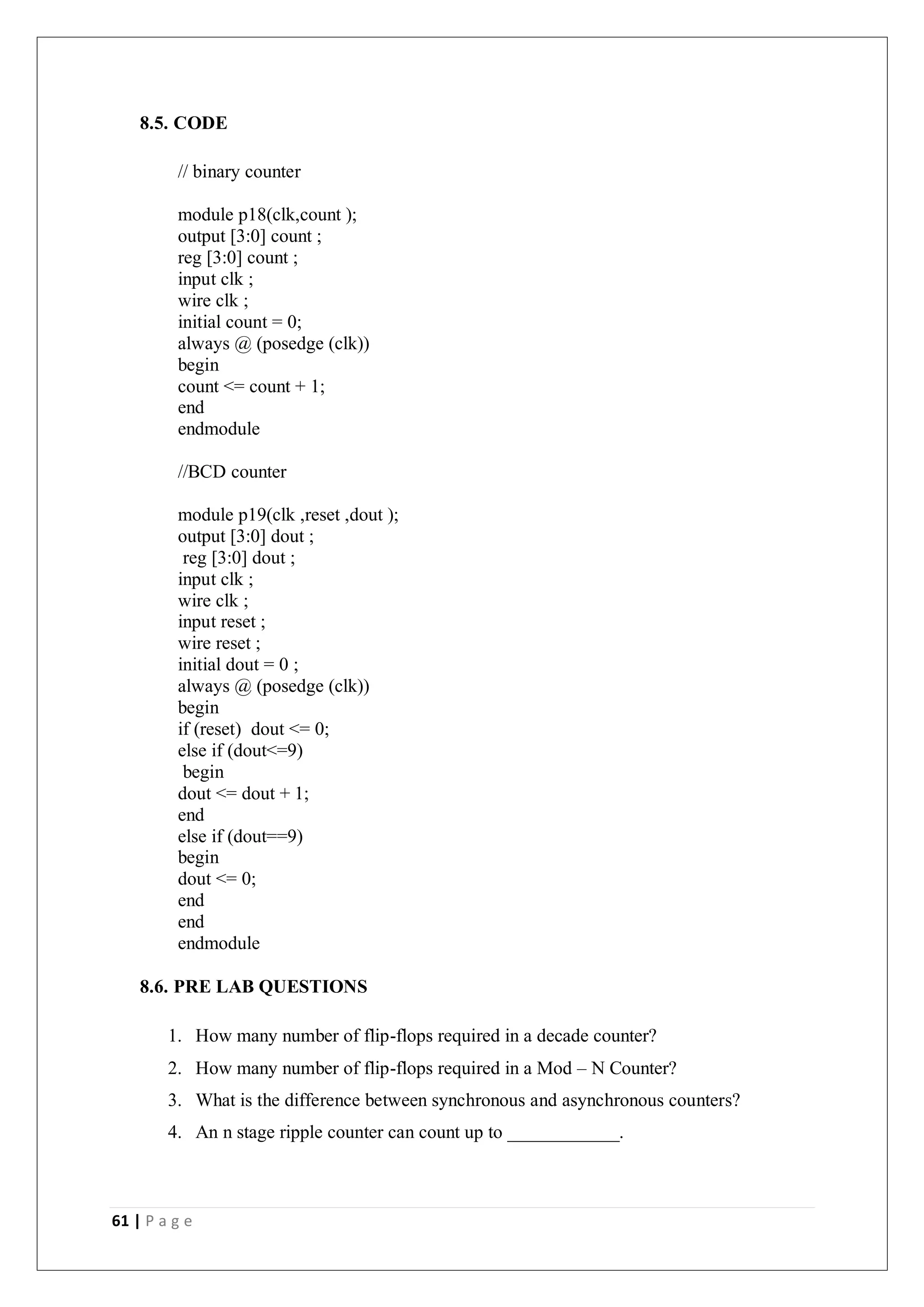 61 | P a g e
8.5. CODE
// binary counter
module p18(clk,count );
output [3:0] count ;
reg [3:0] count ;
input clk ;
wire clk ;
initial count = 0;
always @ (posedge (clk))
begin
count <= count + 1;
end
endmodule
//BCD counter
module p19(clk ,reset ,dout );
output [3:0] dout ;
reg [3:0] dout ;
input clk ;
wire clk ;
input reset ;
wire reset ;
initial dout = 0 ;
always @ (posedge (clk))
begin
if (reset) dout <= 0;
else if (dout<=9)
begin
dout <= dout + 1;
end
else if (dout==9)
begin
dout <= 0;
end
end
endmodule
8.6. PRE LAB QUESTIONS
1. How many number of flip-flops required in a decade counter?
2. How many number of flip-flops required in a Mod – N Counter?
3. What is the difference between synchronous and asynchronous counters?
4. An n stage ripple counter can count up to ____________.
 