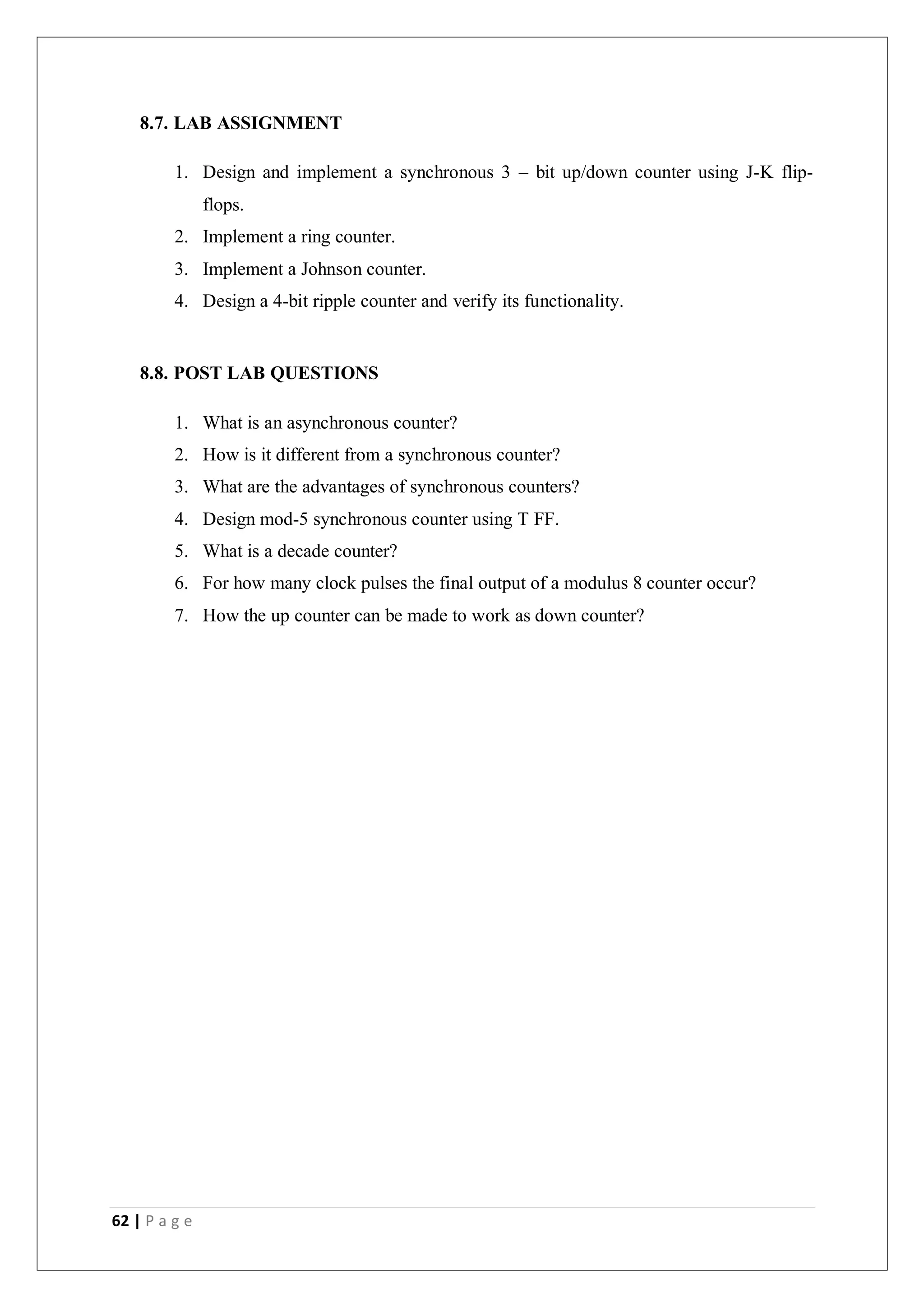 62 | P a g e
8.7. LAB ASSIGNMENT
1. Design and implement a synchronous 3 – bit up/down counter using J-K flip-
flops.
2. Implement a ring counter.
3. Implement a Johnson counter.
4. Design a 4-bit ripple counter and verify its functionality.
8.8. POST LAB QUESTIONS
1. What is an asynchronous counter?
2. How is it different from a synchronous counter?
3. What are the advantages of synchronous counters?
4. Design mod-5 synchronous counter using T FF.
5. What is a decade counter?
6. For how many clock pulses the final output of a modulus 8 counter occur?
7. How the up counter can be made to work as down counter?
 