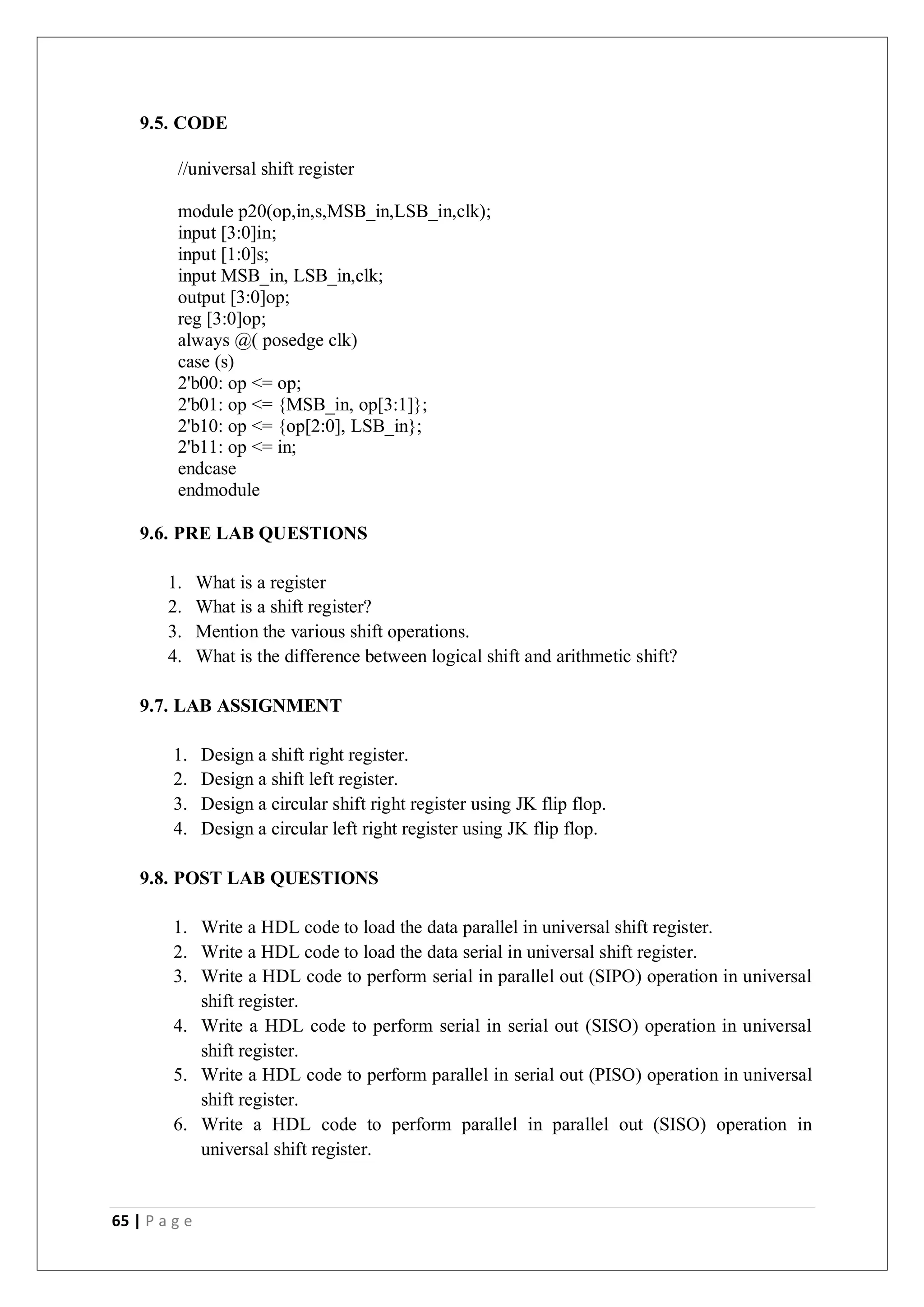 65 | P a g e
9.5. CODE
//universal shift register
module p20(op,in,s,MSB_in,LSB_in,clk);
input [3:0]in;
input [1:0]s;
input MSB_in, LSB_in,clk;
output [3:0]op;
reg [3:0]op;
always @( posedge clk)
case (s)
2'b00: op <= op;
2'b01: op <= {MSB_in, op[3:1]};
2'b10: op <= {op[2:0], LSB_in};
2'b11: op <= in;
endcase
endmodule
9.6. PRE LAB QUESTIONS
1. What is a register
2. What is a shift register?
3. Mention the various shift operations.
4. What is the difference between logical shift and arithmetic shift?
9.7. LAB ASSIGNMENT
1. Design a shift right register.
2. Design a shift left register.
3. Design a circular shift right register using JK flip flop.
4. Design a circular left right register using JK flip flop.
9.8. POST LAB QUESTIONS
1. Write a HDL code to load the data parallel in universal shift register.
2. Write a HDL code to load the data serial in universal shift register.
3. Write a HDL code to perform serial in parallel out (SIPO) operation in universal
shift register.
4. Write a HDL code to perform serial in serial out (SISO) operation in universal
shift register.
5. Write a HDL code to perform parallel in serial out (PISO) operation in universal
shift register.
6. Write a HDL code to perform parallel in parallel out (SISO) operation in
universal shift register.
 