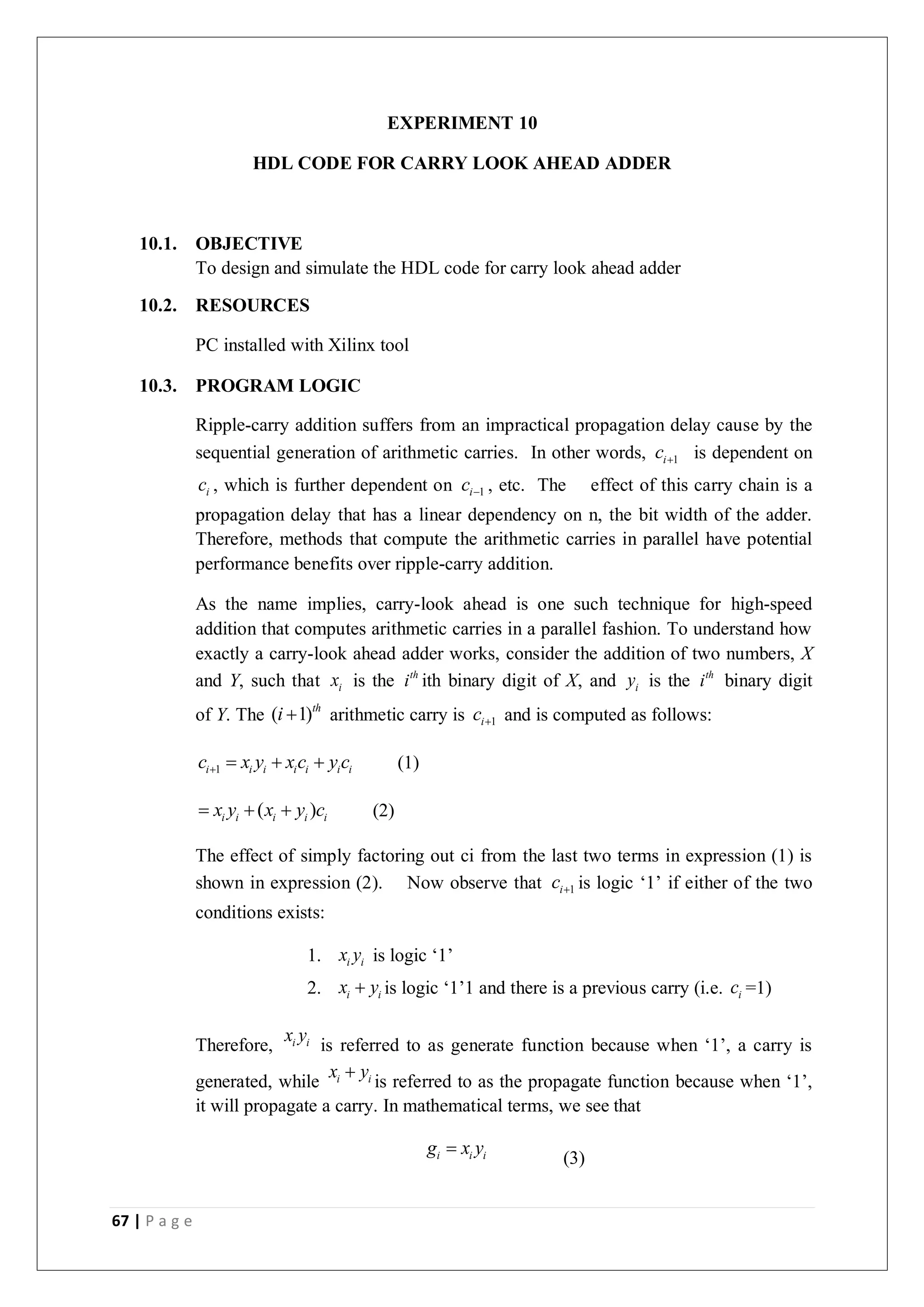 67 | P a g e
EXPERIMENT 10
HDL CODE FOR CARRY LOOK AHEAD ADDER
10.1. OBJECTIVE
To design and simulate the HDL code for carry look ahead adder
10.2. RESOURCES
PC installed with Xilinx tool
10.3. PROGRAM LOGIC
Ripple-carry addition suffers from an impractical propagation delay cause by the
sequential generation of arithmetic carries. In other words, 1
i
c  is dependent on
i
c , which is further dependent on 1
i
c  , etc. The effect of this carry chain is a
propagation delay that has a linear dependency on n, the bit width of the adder.
Therefore, methods that compute the arithmetic carries in parallel have potential
performance benefits over ripple-carry addition.
As the name implies, carry-look ahead is one such technique for high-speed
addition that computes arithmetic carries in a parallel fashion. To understand how
exactly a carry-look ahead adder works, consider the addition of two numbers, X
and Y, such that i
x is the th
i ith binary digit of X, and i
y is the th
i binary digit
of Y. The ( 1)th
i  arithmetic carry is 1
i
c  and is computed as follows:
1
i i i i i i i
c x y x c y c
    (1)
( )
i i i i i
x y x y c
   (2)
The effect of simply factoring out ci from the last two terms in expression (1) is
shown in expression (2). Now observe that 1
i
c  is logic ‘1’ if either of the two
conditions exists:
1. i i
x y is logic ‘1’
2. i i
x y
 is logic ‘1’1 and there is a previous carry (i.e. i
c =1)
Therefore, i i
x y
is referred to as generate function because when ‘1’, a carry is
generated, while i i
x y

is referred to as the propagate function because when ‘1’,
it will propagate a carry. In mathematical terms, we see that
i i i
g x y

(3)
 