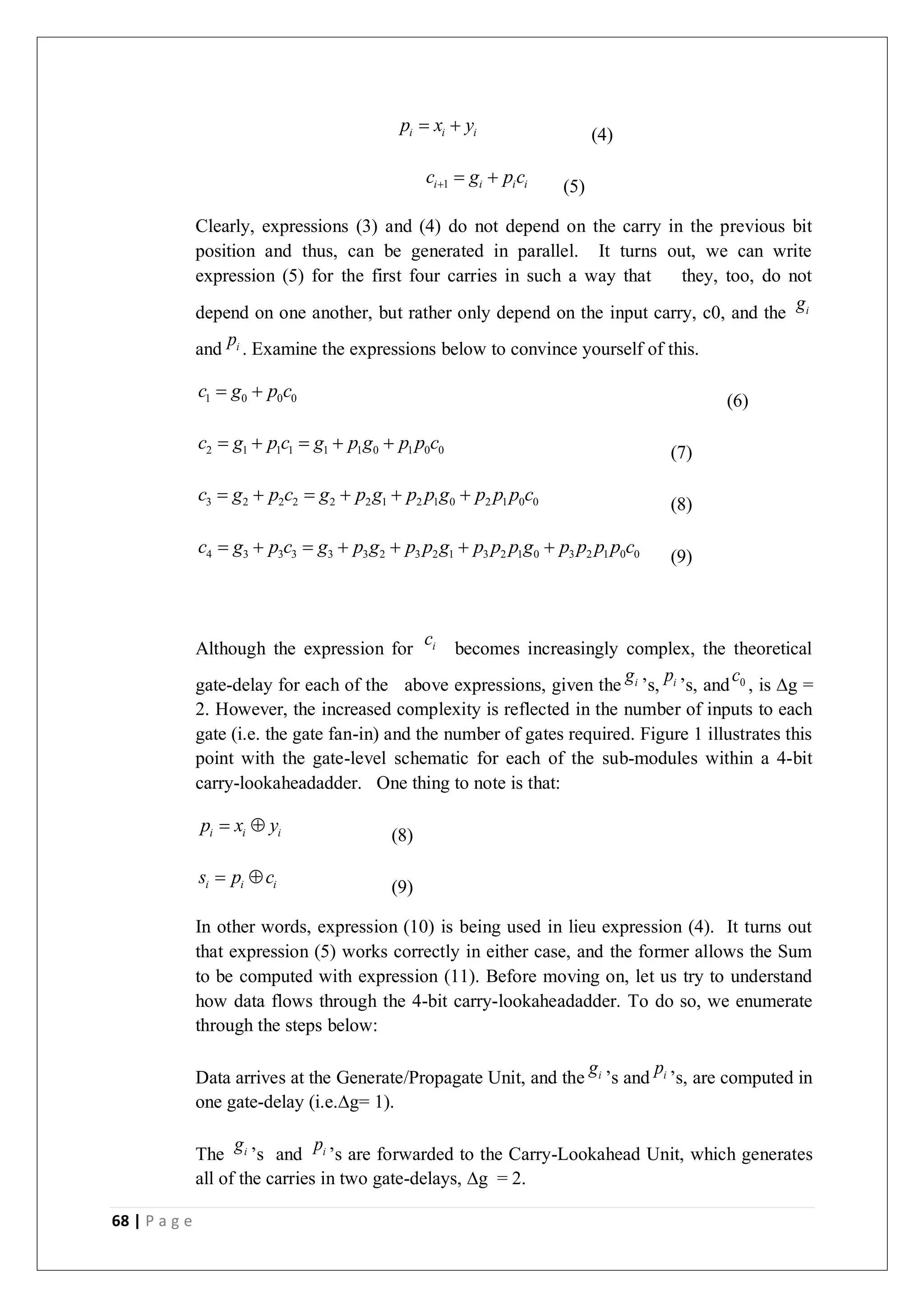 68 | P a g e
i i i
p x y
  (4)
1
i i i i
c g p c
   (5)
Clearly, expressions (3) and (4) do not depend on the carry in the previous bit
position and thus, can be generated in parallel. It turns out, we can write
expression (5) for the first four carries in such a way that they, too, do not
depend on one another, but rather only depend on the input carry, c0, and the i
g
and i
p . Examine the expressions below to convince yourself of this.
1 0 0 0
c g p c
  (6)
2 1 1 1 1 1 0 1 0 0
c g p c g p g p p c
     (7)
3 2 2 2 2 2 1 2 1 0 2 1 0 0
c g p c g p g p p g p p p c
      (8)
4 3 3 3 3 3 2 3 2 1 3 2 1 0 3 2 1 0 0
c g p c g p g p p g p p p g p p p p c
       (9)
Although the expression for i
c
becomes increasingly complex, the theoretical
gate-delay for each of the above expressions, given the i
g
’s, i
p
’s, and 0
c
, is ∆g =
2. However, the increased complexity is reflected in the number of inputs to each
gate (i.e. the gate fan-in) and the number of gates required. Figure 1 illustrates this
point with the gate-level schematic for each of the sub-modules within a 4-bit
carry-lookaheadadder. One thing to note is that:
i i i
p x y
 
(8)
i i i
s p c
 
(9)
In other words, expression (10) is being used in lieu expression (4). It turns out
that expression (5) works correctly in either case, and the former allows the Sum
to be computed with expression (11). Before moving on, let us try to understand
how data flows through the 4-bit carry-lookaheadadder. To do so, we enumerate
through the steps below:
Data arrives at the Generate/Propagate Unit, and the i
g
’s and i
p
’s, are computed in
one gate-delay (i.e.∆g= 1).
The i
g
’s and i
p
’s are forwarded to the Carry-Lookahead Unit, which generates
all of the carries in two gate-delays, ∆g = 2.
 