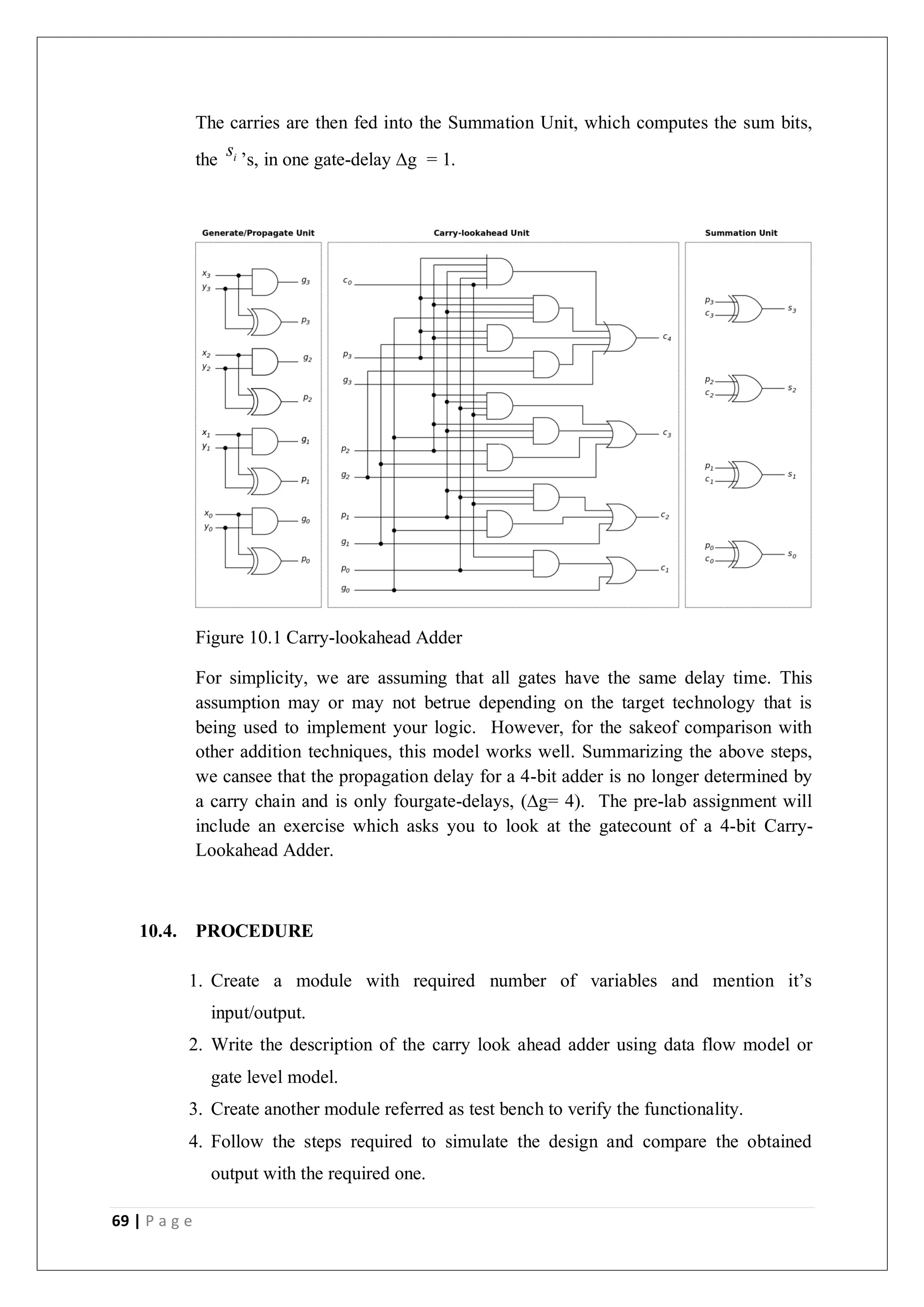 69 | P a g e
The carries are then fed into the Summation Unit, which computes the sum bits,
the i
s ’s, in one gate-delay ∆g = 1.
Figure 10.1 Carry-lookahead Adder
For simplicity, we are assuming that all gates have the same delay time. This
assumption may or may not betrue depending on the target technology that is
being used to implement your logic. However, for the sakeof comparison with
other addition techniques, this model works well. Summarizing the above steps,
we cansee that the propagation delay for a 4-bit adder is no longer determined by
a carry chain and is only fourgate-delays, (∆g= 4). The pre-lab assignment will
include an exercise which asks you to look at the gatecount of a 4-bit Carry-
Lookahead Adder.
10.4. PROCEDURE
1. Create a module with required number of variables and mention it’s
input/output.
2. Write the description of the carry look ahead adder using data flow model or
gate level model.
3. Create another module referred as test bench to verify the functionality.
4. Follow the steps required to simulate the design and compare the obtained
output with the required one.
 