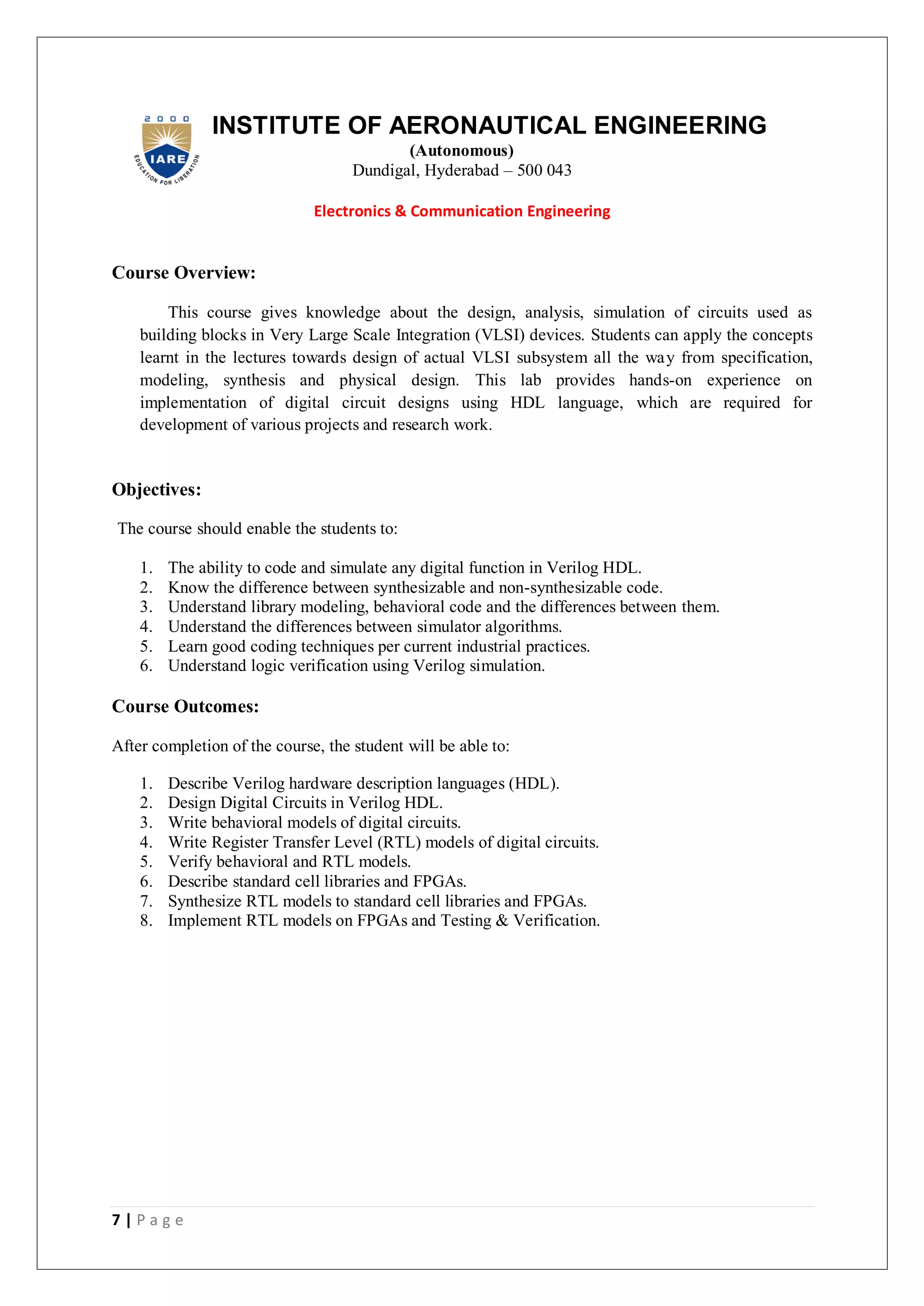 7 | P a g e
INSTITUTE OF AERONAUTICAL ENGINEERING
(Autonomous)
Dundigal, Hyderabad – 500 043
Electronics & Communication Engineering
Course Overview:
This course gives knowledge about the design, analysis, simulation of circuits used as
building blocks in Very Large Scale Integration (VLSI) devices. Students can apply the concepts
learnt in the lectures towards design of actual VLSI subsystem all the way from specification,
modeling, synthesis and physical design. This lab provides hands-on experience on
implementation of digital circuit designs using HDL language, which are required for
development of various projects and research work.
Objectives:
The course should enable the students to:
1. The ability to code and simulate any digital function in Verilog HDL.
2. Know the difference between synthesizable and non-synthesizable code.
3. Understand library modeling, behavioral code and the differences between them.
4. Understand the differences between simulator algorithms.
5. Learn good coding techniques per current industrial practices.
6. Understand logic verification using Verilog simulation.
Course Outcomes:
After completion of the course, the student will be able to:
1. Describe Verilog hardware description languages (HDL).
2. Design Digital Circuits in Verilog HDL.
3. Write behavioral models of digital circuits.
4. Write Register Transfer Level (RTL) models of digital circuits.
5. Verify behavioral and RTL models.
6. Describe standard cell libraries and FPGAs.
7. Synthesize RTL models to standard cell libraries and FPGAs.
8. Implement RTL models on FPGAs and Testing & Verification.
 