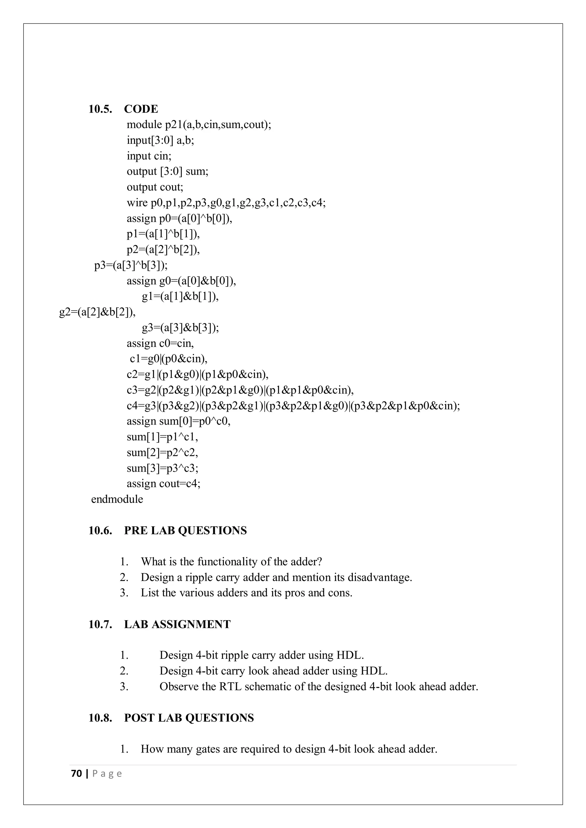 70 | P a g e
10.5. CODE
module p21(a,b,cin,sum,cout);
input[3:0] a,b;
input cin;
output [3:0] sum;
output cout;
wire p0,p1,p2,p3,g0,g1,g2,g3,c1,c2,c3,c4;
assign p0=(a[0]^b[0]),
p1=(a[1]^b[1]),
p2=(a[2]^b[2]),
p3=(a[3]^b[3]);
assign g0=(a[0]&b[0]),
g1=(a[1]&b[1]),
g2=(a[2]&b[2]),
g3=(a[3]&b[3]);
assign c0=cin,
c1=g0|(p0&cin),
c2=g1|(p1&g0)|(p1&p0&cin),
c3=g2|(p2&g1)|(p2&p1&g0)|(p1&p1&p0&cin),
c4=g3|(p3&g2)|(p3&p2&g1)|(p3&p2&p1&g0)|(p3&p2&p1&p0&cin);
assign sum[0]=p0^c0,
sum[1]=p1^c1,
sum[2]=p2^c2,
sum[3]=p3^c3;
assign cout=c4;
endmodule
10.6. PRE LAB QUESTIONS
1. What is the functionality of the adder?
2. Design a ripple carry adder and mention its disadvantage.
3. List the various adders and its pros and cons.
10.7. LAB ASSIGNMENT
1. Design 4-bit ripple carry adder using HDL.
2. Design 4-bit carry look ahead adder using HDL.
3. Observe the RTL schematic of the designed 4-bit look ahead adder.
10.8. POST LAB QUESTIONS
1. How many gates are required to design 4-bit look ahead adder.
 