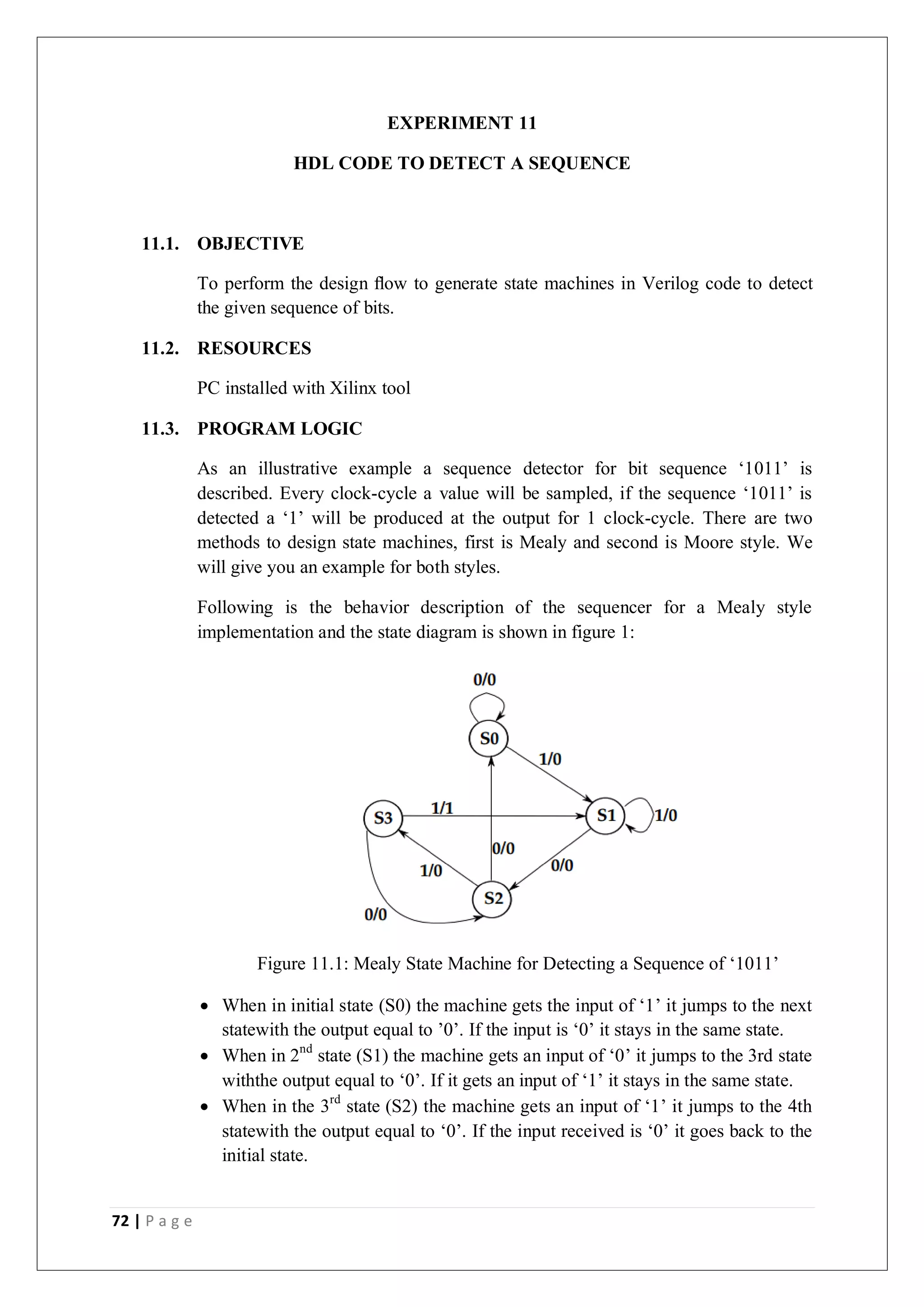 72 | P a g e
EXPERIMENT 11
HDL CODE TO DETECT A SEQUENCE
11.1. OBJECTIVE
To perform the design ﬂow to generate state machines in Verilog code to detect
the given sequence of bits.
11.2. RESOURCES
PC installed with Xilinx tool
11.3. PROGRAM LOGIC
As an illustrative example a sequence detector for bit sequence ‘1011’ is
described. Every clock-cycle a value will be sampled, if the sequence ‘1011’ is
detected a ‘1’ will be produced at the output for 1 clock-cycle. There are two
methods to design state machines, first is Mealy and second is Moore style. We
will give you an example for both styles.
Following is the behavior description of the sequencer for a Mealy style
implementation and the state diagram is shown in figure 1:
Figure 11.1: Mealy State Machine for Detecting a Sequence of ‘1011’
 When in initial state (S0) the machine gets the input of ‘1’ it jumps to the next
statewith the output equal to ’0’. If the input is ‘0’ it stays in the same state.
 When in 2nd
state (S1) the machine gets an input of ‘0’ it jumps to the 3rd state
withthe output equal to ‘0’. If it gets an input of ‘1’ it stays in the same state.
 When in the 3rd
state (S2) the machine gets an input of ‘1’ it jumps to the 4th
statewith the output equal to ‘0’. If the input received is ‘0’ it goes back to the
initial state.
 
