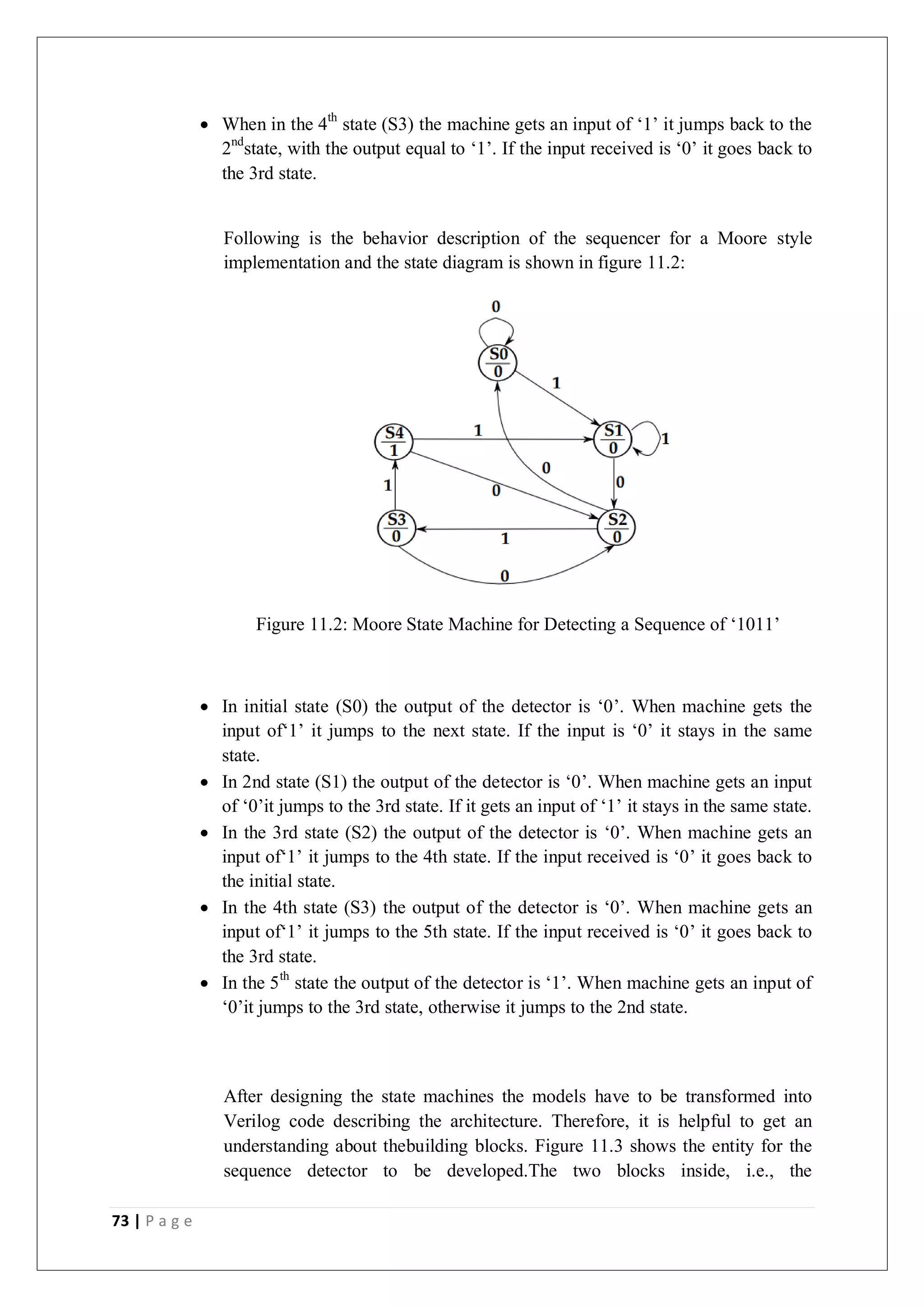 73 | P a g e
 When in the 4th
state (S3) the machine gets an input of ‘1’ it jumps back to the
2nd
state, with the output equal to ‘1’. If the input received is ‘0’ it goes back to
the 3rd state.
Following is the behavior description of the sequencer for a Moore style
implementation and the state diagram is shown in figure 11.2:
Figure 11.2: Moore State Machine for Detecting a Sequence of ‘1011’
 In initial state (S0) the output of the detector is ‘0’. When machine gets the
input of‘1’ it jumps to the next state. If the input is ‘0’ it stays in the same
state.
 In 2nd state (S1) the output of the detector is ‘0’. When machine gets an input
of ‘0’it jumps to the 3rd state. If it gets an input of ‘1’ it stays in the same state.
 In the 3rd state (S2) the output of the detector is ‘0’. When machine gets an
input of‘1’ it jumps to the 4th state. If the input received is ‘0’ it goes back to
the initial state.
 In the 4th state (S3) the output of the detector is ‘0’. When machine gets an
input of‘1’ it jumps to the 5th state. If the input received is ‘0’ it goes back to
the 3rd state.
 In the 5th
state the output of the detector is ‘1’. When machine gets an input of
‘0’it jumps to the 3rd state, otherwise it jumps to the 2nd state.
After designing the state machines the models have to be transformed into
Verilog code describing the architecture. Therefore, it is helpful to get an
understanding about thebuilding blocks. Figure 11.3 shows the entity for the
sequence detector to be developed.The two blocks inside, i.e., the
 