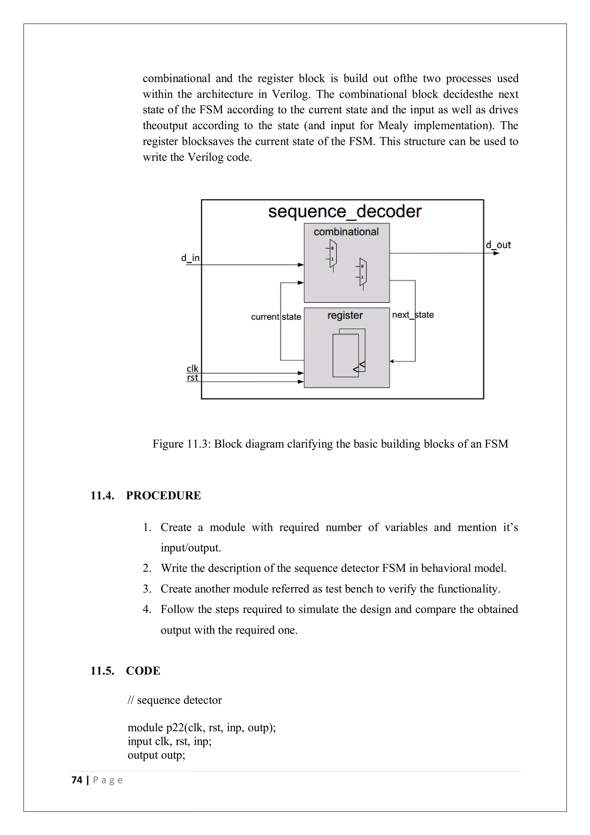 74 | P a g e
combinational and the register block is build out ofthe two processes used
within the architecture in Verilog. The combinational block decidesthe next
state of the FSM according to the current state and the input as well as drives
theoutput according to the state (and input for Mealy implementation). The
register blocksaves the current state of the FSM. This structure can be used to
write the Verilog code.
Figure 11.3: Block diagram clarifying the basic building blocks of an FSM
11.4. PROCEDURE
1. Create a module with required number of variables and mention it’s
input/output.
2. Write the description of the sequence detector FSM in behavioral model.
3. Create another module referred as test bench to verify the functionality.
4. Follow the steps required to simulate the design and compare the obtained
output with the required one.
11.5. CODE
// sequence detector
module p22(clk, rst, inp, outp);
input clk, rst, inp;
output outp;
 