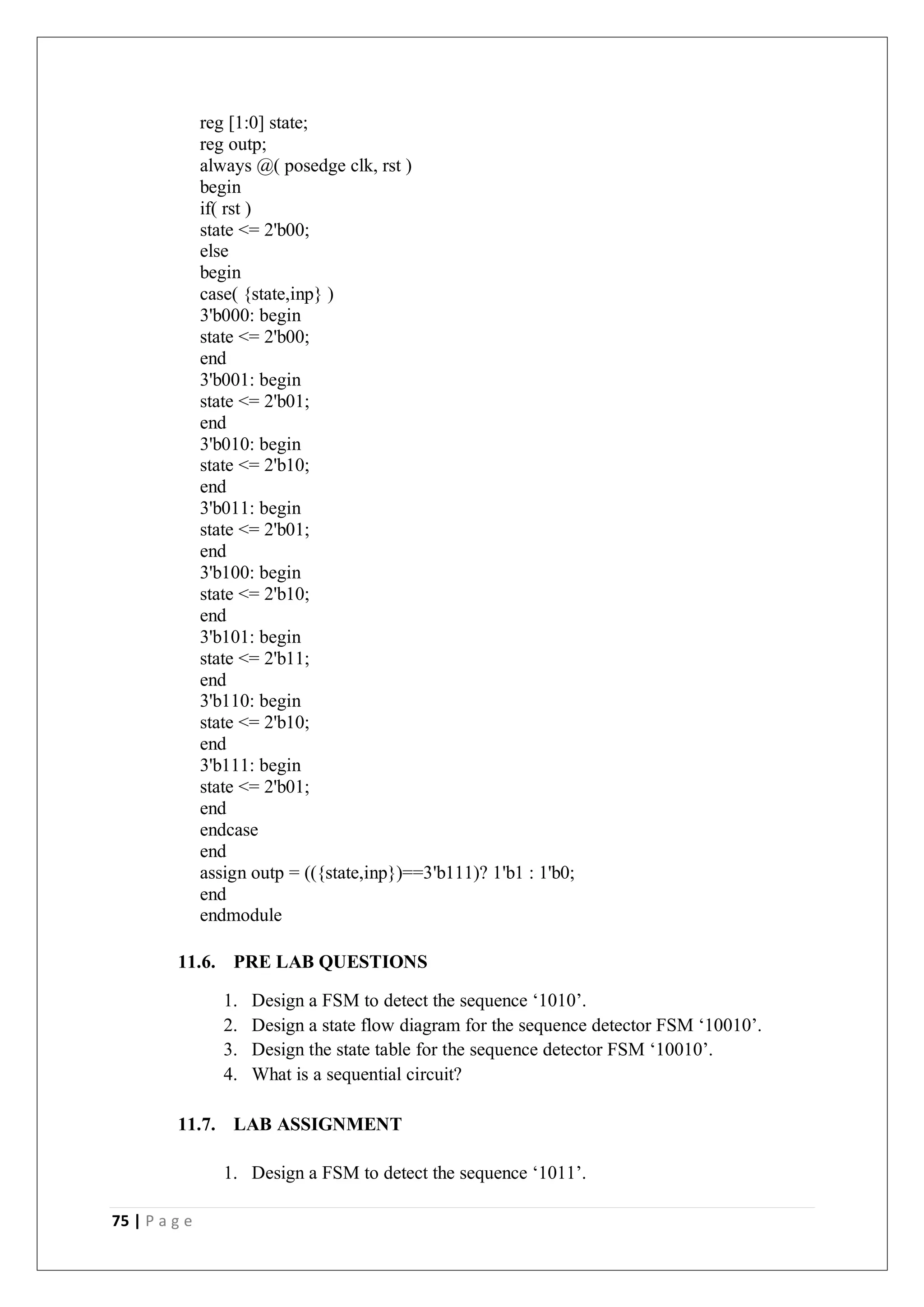 75 | P a g e
reg [1:0] state;
reg outp;
always @( posedge clk, rst )
begin
if( rst )
state <= 2'b00;
else
begin
case( {state,inp} )
3'b000: begin
state <= 2'b00;
end
3'b001: begin
state <= 2'b01;
end
3'b010: begin
state <= 2'b10;
end
3'b011: begin
state <= 2'b01;
end
3'b100: begin
state <= 2'b10;
end
3'b101: begin
state <= 2'b11;
end
3'b110: begin
state <= 2'b10;
end
3'b111: begin
state <= 2'b01;
end
endcase
end
assign outp = (({state,inp})==3'b111)? 1'b1 : 1'b0;
end
endmodule
11.6. PRE LAB QUESTIONS
1. Design a FSM to detect the sequence ‘1010’.
2. Design a state flow diagram for the sequence detector FSM ‘10010’.
3. Design the state table for the sequence detector FSM ‘10010’.
4. What is a sequential circuit?
11.7. LAB ASSIGNMENT
1. Design a FSM to detect the sequence ‘1011’.
 