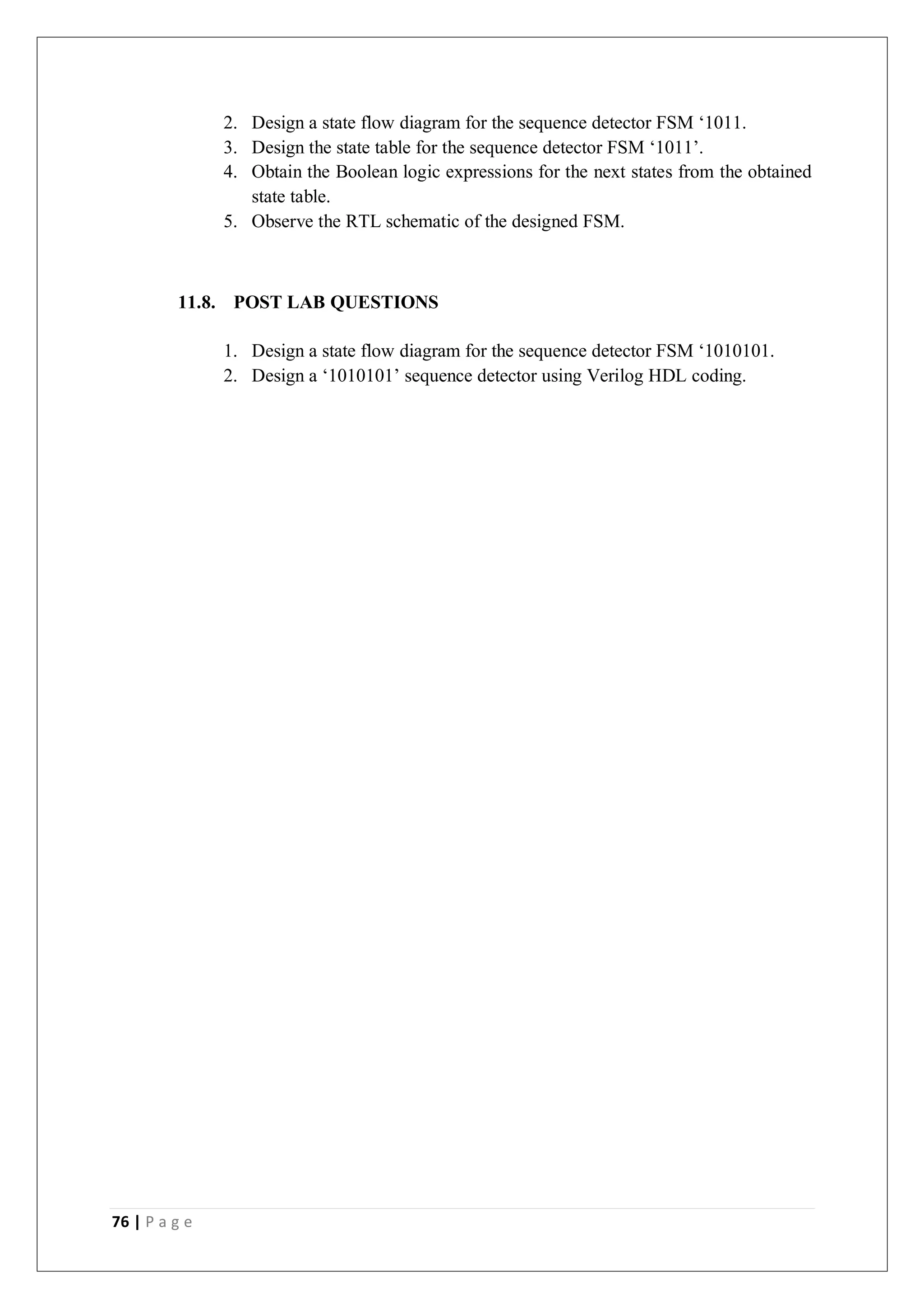 76 | P a g e
2. Design a state flow diagram for the sequence detector FSM ‘1011.
3. Design the state table for the sequence detector FSM ‘1011’.
4. Obtain the Boolean logic expressions for the next states from the obtained
state table.
5. Observe the RTL schematic of the designed FSM.
11.8. POST LAB QUESTIONS
1. Design a state flow diagram for the sequence detector FSM ‘1010101.
2. Design a ‘1010101’ sequence detector using Verilog HDL coding.
 