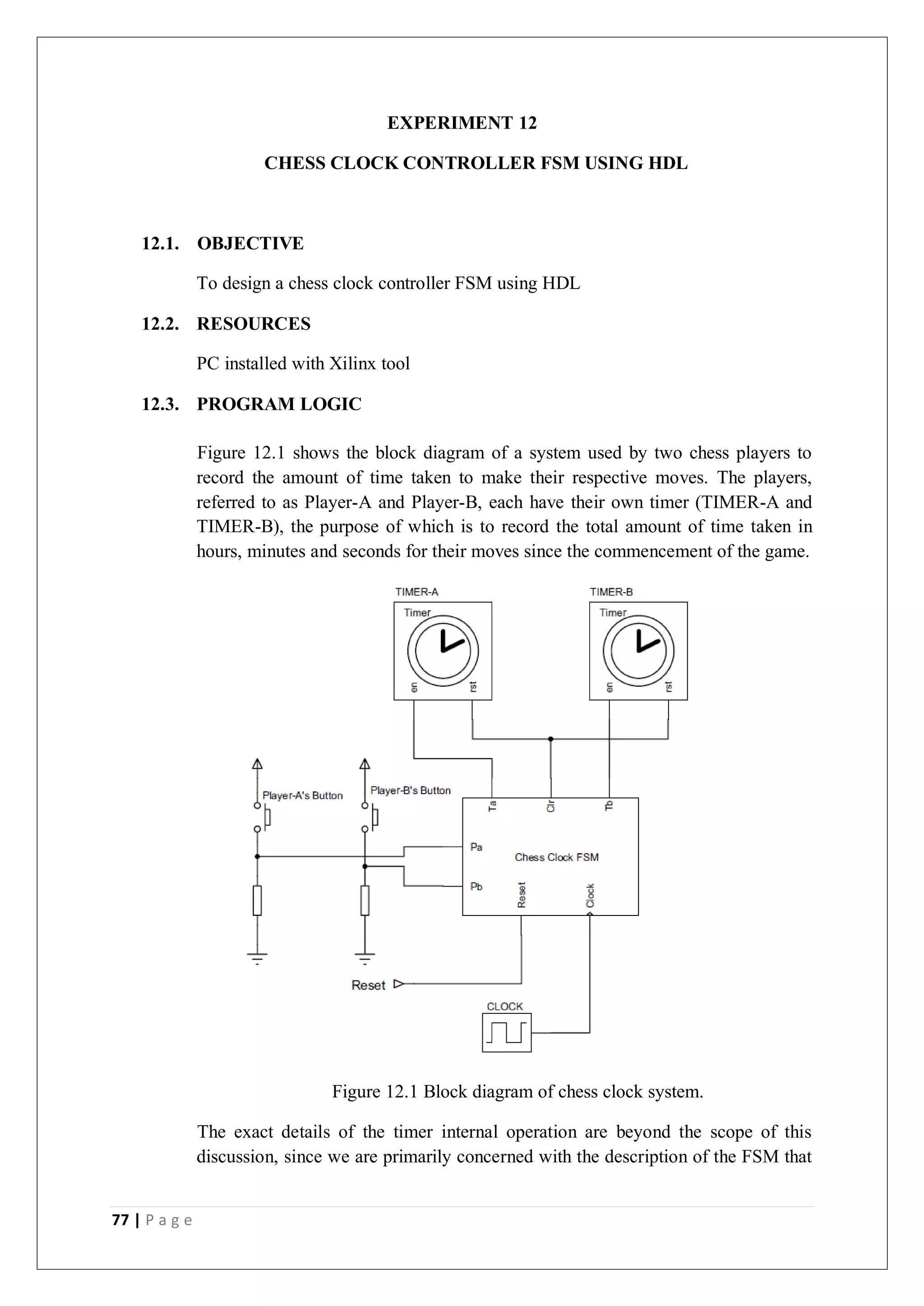 77 | P a g e
EXPERIMENT 12
CHESS CLOCK CONTROLLER FSM USING HDL
12.1. OBJECTIVE
To design a chess clock controller FSM using HDL
12.2. RESOURCES
PC installed with Xilinx tool
12.3. PROGRAM LOGIC
Figure 12.1 shows the block diagram of a system used by two chess players to
record the amount of time taken to make their respective moves. The players,
referred to as Player-A and Player-B, each have their own timer (TIMER-A and
TIMER-B), the purpose of which is to record the total amount of time taken in
hours, minutes and seconds for their moves since the commencement of the game.
Figure 12.1 Block diagram of chess clock system.
The exact details of the timer internal operation are beyond the scope of this
discussion, since we are primarily concerned with the description of the FSM that
 