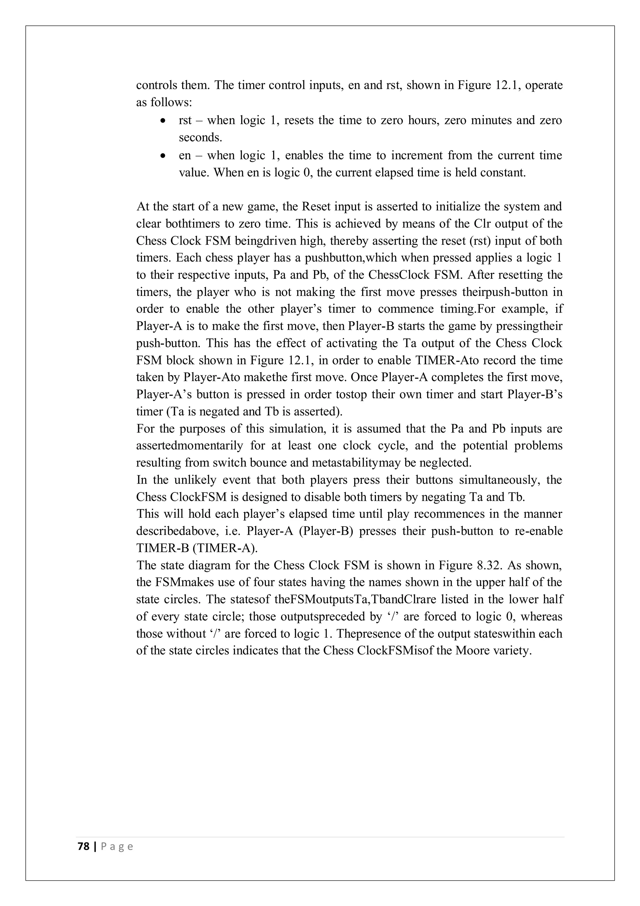 78 | P a g e
controls them. The timer control inputs, en and rst, shown in Figure 12.1, operate
as follows:
 rst – when logic 1, resets the time to zero hours, zero minutes and zero
seconds.
 en – when logic 1, enables the time to increment from the current time
value. When en is logic 0, the current elapsed time is held constant.
At the start of a new game, the Reset input is asserted to initialize the system and
clear bothtimers to zero time. This is achieved by means of the Clr output of the
Chess Clock FSM beingdriven high, thereby asserting the reset (rst) input of both
timers. Each chess player has a pushbutton,which when pressed applies a logic 1
to their respective inputs, Pa and Pb, of the ChessClock FSM. After resetting the
timers, the player who is not making the first move presses theirpush-button in
order to enable the other player’s timer to commence timing.For example, if
Player-A is to make the first move, then Player-B starts the game by pressingtheir
push-button. This has the effect of activating the Ta output of the Chess Clock
FSM block shown in Figure 12.1, in order to enable TIMER-Ato record the time
taken by Player-Ato makethe first move. Once Player-A completes the first move,
Player-A’s button is pressed in order tostop their own timer and start Player-B’s
timer (Ta is negated and Tb is asserted).
For the purposes of this simulation, it is assumed that the Pa and Pb inputs are
assertedmomentarily for at least one clock cycle, and the potential problems
resulting from switch bounce and metastabilitymay be neglected.
In the unlikely event that both players press their buttons simultaneously, the
Chess ClockFSM is designed to disable both timers by negating Ta and Tb.
This will hold each player’s elapsed time until play recommences in the manner
describedabove, i.e. Player-A (Player-B) presses their push-button to re-enable
TIMER-B (TIMER-A).
The state diagram for the Chess Clock FSM is shown in Figure 8.32. As shown,
the FSMmakes use of four states having the names shown in the upper half of the
state circles. The statesof theFSMoutputsTa,TbandClrare listed in the lower half
of every state circle; those outputspreceded by ‘/’ are forced to logic 0, whereas
those without ‘/’ are forced to logic 1. Thepresence of the output stateswithin each
of the state circles indicates that the Chess ClockFSMisof the Moore variety.
 