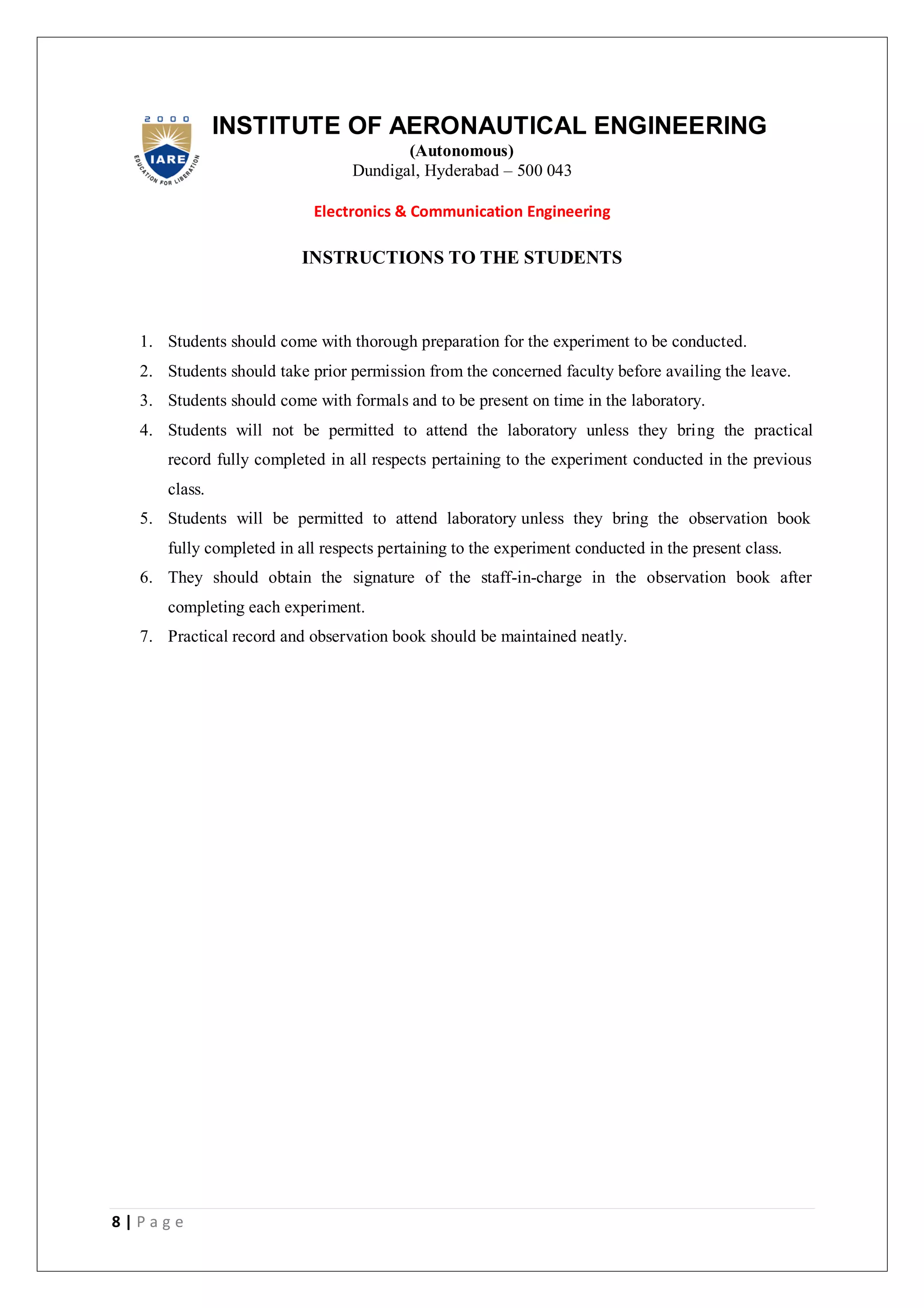 8 | P a g e
INSTITUTE OF AERONAUTICAL ENGINEERING
(Autonomous)
Dundigal, Hyderabad – 500 043
Electronics & Communication Engineering
INSTRUCTIONS TO THE STUDENTS
1. Students should come with thorough preparation for the experiment to be conducted.
2. Students should take prior permission from the concerned faculty before availing the leave.
3. Students should come with formals and to be present on time in the laboratory.
4. Students will not be permitted to attend the laboratory unless they bring the practical
record fully completed in all respects pertaining to the experiment conducted in the previous
class.
5. Students will be permitted to attend laboratory unless they bring the observation book
fully completed in all respects pertaining to the experiment conducted in the present class.
6. They should obtain the signature of the staff-in-charge in the observation book after
completing each experiment.
7. Practical record and observation book should be maintained neatly.
 