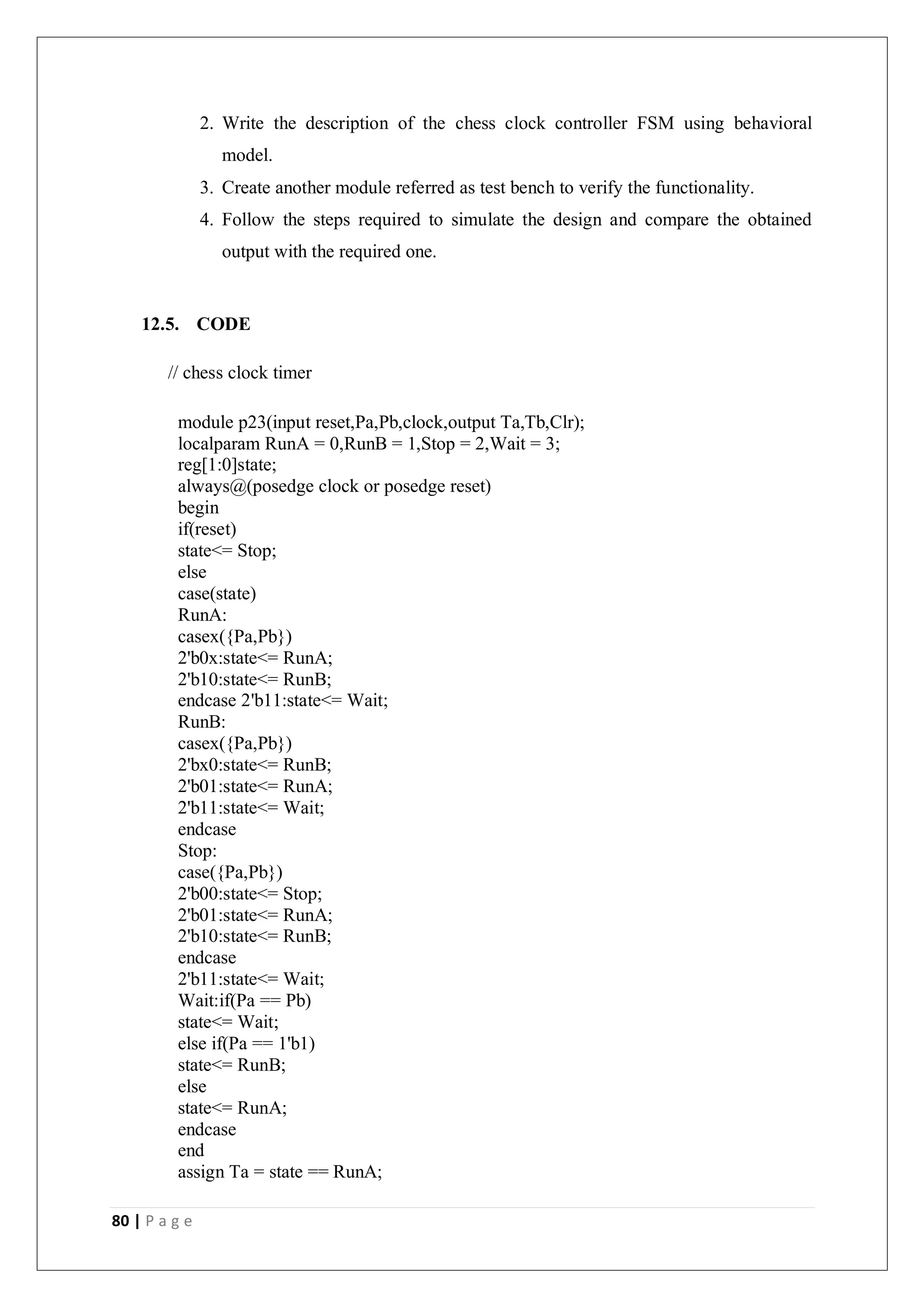 80 | P a g e
2. Write the description of the chess clock controller FSM using behavioral
model.
3. Create another module referred as test bench to verify the functionality.
4. Follow the steps required to simulate the design and compare the obtained
output with the required one.
12.5. CODE
// chess clock timer
module p23(input reset,Pa,Pb,clock,output Ta,Tb,Clr);
localparam RunA = 0,RunB = 1,Stop = 2,Wait = 3;
reg[1:0]state;
always@(posedge clock or posedge reset)
begin
if(reset)
state<= Stop;
else
case(state)
RunA:
casex({Pa,Pb})
2'b0x:state<= RunA;
2'b10:state<= RunB;
endcase 2'b11:state<= Wait;
RunB:
casex({Pa,Pb})
2'bx0:state<= RunB;
2'b01:state<= RunA;
2'b11:state<= Wait;
endcase
Stop:
case({Pa,Pb})
2'b00:state<= Stop;
2'b01:state<= RunA;
2'b10:state<= RunB;
endcase
2'b11:state<= Wait;
Wait:if(Pa == Pb)
state<= Wait;
else if(Pa == 1'b1)
state<= RunB;
else
state<= RunA;
endcase
end
assign Ta = state == RunA;
 