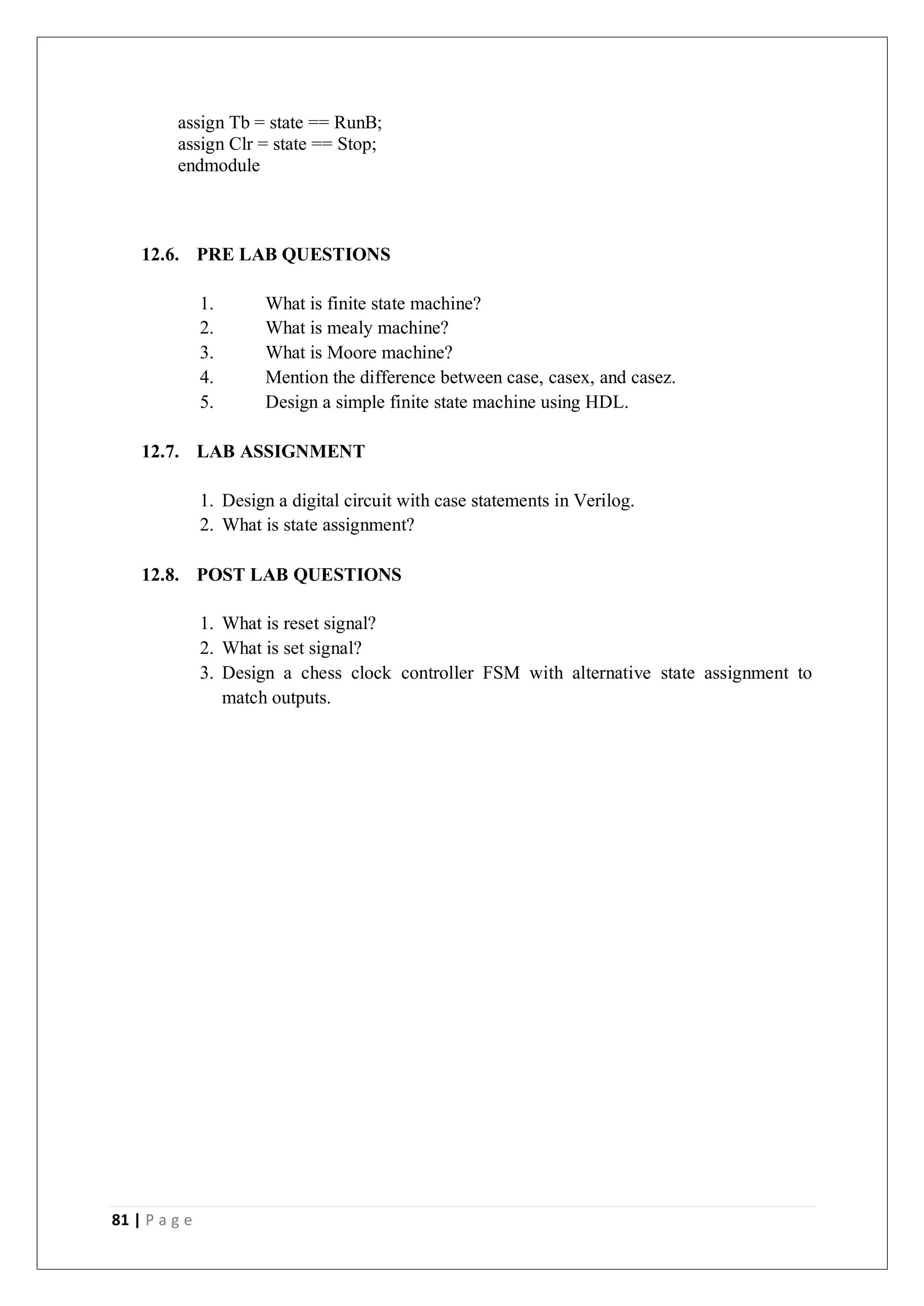 81 | P a g e
assign Tb = state == RunB;
assign Clr = state == Stop;
endmodule
12.6. PRE LAB QUESTIONS
1. What is finite state machine?
2. What is mealy machine?
3. What is Moore machine?
4. Mention the difference between case, casex, and casez.
5. Design a simple finite state machine using HDL.
12.7. LAB ASSIGNMENT
1. Design a digital circuit with case statements in Verilog.
2. What is state assignment?
12.8. POST LAB QUESTIONS
1. What is reset signal?
2. What is set signal?
3. Design a chess clock controller FSM with alternative state assignment to
match outputs.
 