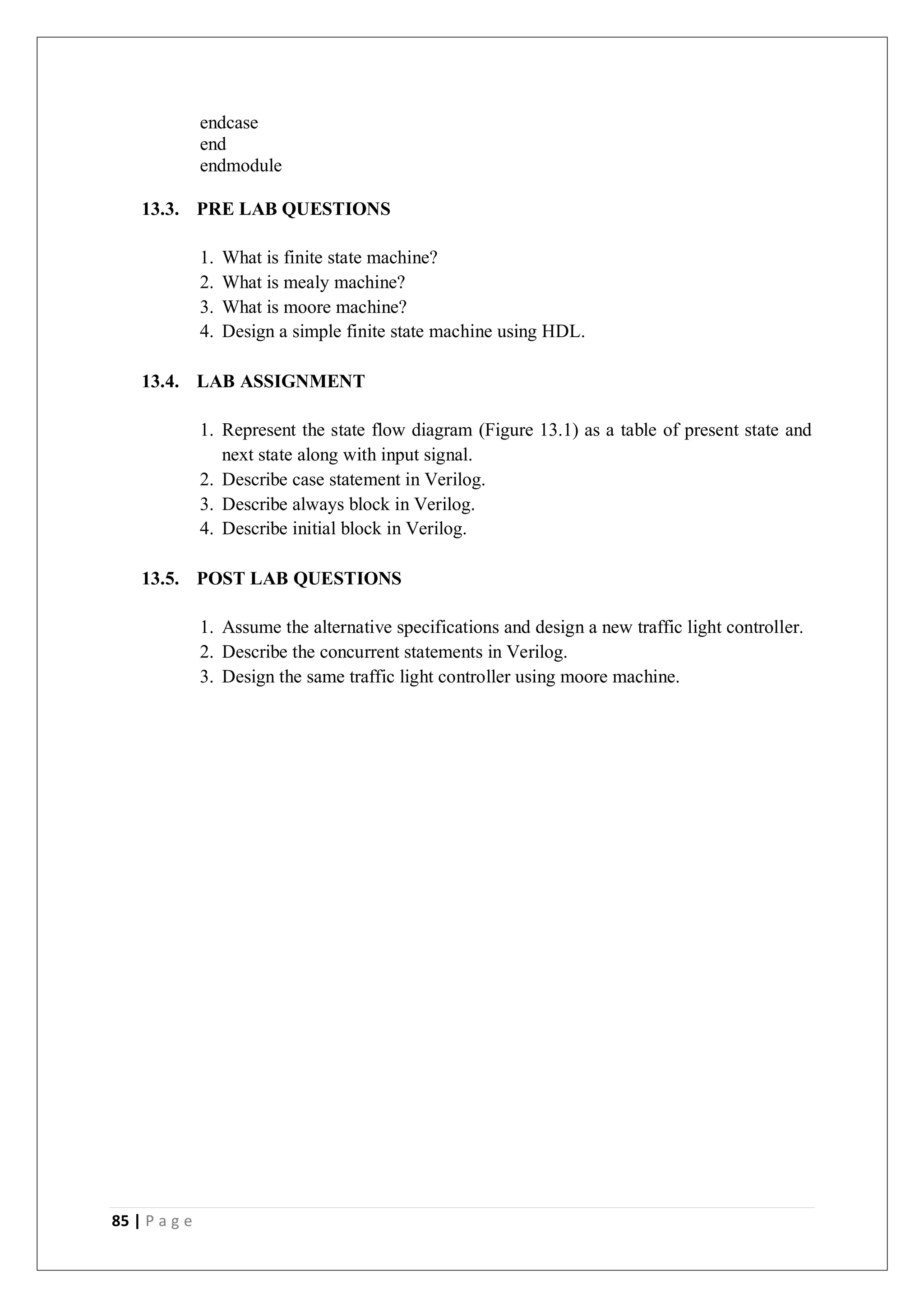 85 | P a g e
endcase
end
endmodule
13.3. PRE LAB QUESTIONS
1. What is finite state machine?
2. What is mealy machine?
3. What is moore machine?
4. Design a simple finite state machine using HDL.
13.4. LAB ASSIGNMENT
1. Represent the state flow diagram (Figure 13.1) as a table of present state and
next state along with input signal.
2. Describe case statement in Verilog.
3. Describe always block in Verilog.
4. Describe initial block in Verilog.
13.5. POST LAB QUESTIONS
1. Assume the alternative specifications and design a new traffic light controller.
2. Describe the concurrent statements in Verilog.
3. Design the same traffic light controller using moore machine.
 