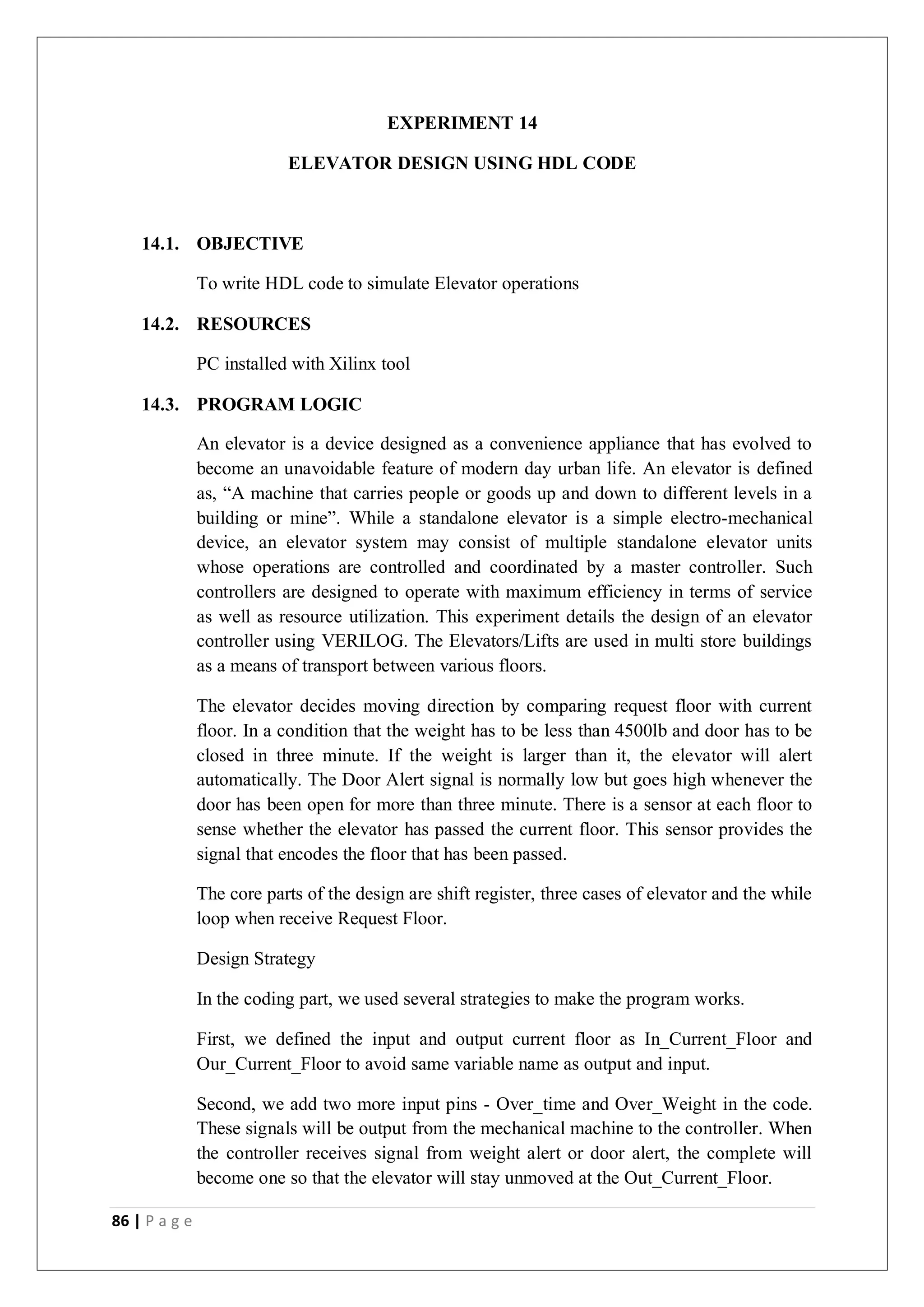 86 | P a g e
EXPERIMENT 14
ELEVATOR DESIGN USING HDL CODE
14.1. OBJECTIVE
To write HDL code to simulate Elevator operations
14.2. RESOURCES
PC installed with Xilinx tool
14.3. PROGRAM LOGIC
An elevator is a device designed as a convenience appliance that has evolved to
become an unavoidable feature of modern day urban life. An elevator is defined
as, “A machine that carries people or goods up and down to different levels in a
building or mine”. While a standalone elevator is a simple electro-mechanical
device, an elevator system may consist of multiple standalone elevator units
whose operations are controlled and coordinated by a master controller. Such
controllers are designed to operate with maximum efficiency in terms of service
as well as resource utilization. This experiment details the design of an elevator
controller using VERILOG. The Elevators/Lifts are used in multi store buildings
as a means of transport between various floors.
The elevator decides moving direction by comparing request floor with current
floor. In a condition that the weight has to be less than 4500lb and door has to be
closed in three minute. If the weight is larger than it, the elevator will alert
automatically. The Door Alert signal is normally low but goes high whenever the
door has been open for more than three minute. There is a sensor at each floor to
sense whether the elevator has passed the current floor. This sensor provides the
signal that encodes the floor that has been passed.
The core parts of the design are shift register, three cases of elevator and the while
loop when receive Request Floor.
Design Strategy
In the coding part, we used several strategies to make the program works.
First, we defined the input and output current floor as In_Current_Floor and
Our_Current_Floor to avoid same variable name as output and input.
Second, we add two more input pins - Over_time and Over_Weight in the code.
These signals will be output from the mechanical machine to the controller. When
the controller receives signal from weight alert or door alert, the complete will
become one so that the elevator will stay unmoved at the Out_Current_Floor.
 