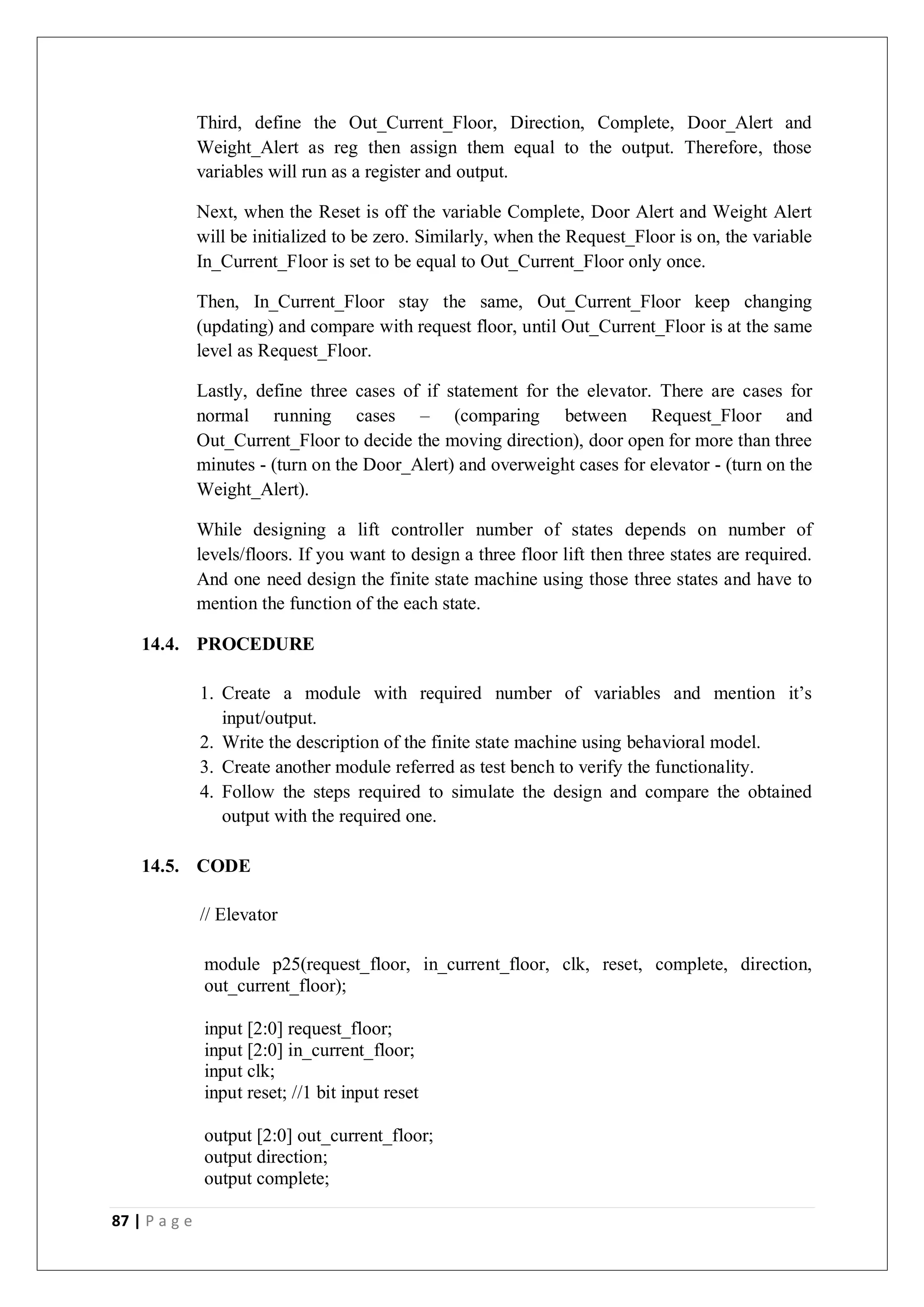 87 | P a g e
Third, define the Out_Current_Floor, Direction, Complete, Door_Alert and
Weight_Alert as reg then assign them equal to the output. Therefore, those
variables will run as a register and output.
Next, when the Reset is off the variable Complete, Door Alert and Weight Alert
will be initialized to be zero. Similarly, when the Request_Floor is on, the variable
In_Current_Floor is set to be equal to Out_Current_Floor only once.
Then, In_Current_Floor stay the same, Out_Current_Floor keep changing
(updating) and compare with request floor, until Out_Current_Floor is at the same
level as Request_Floor.
Lastly, define three cases of if statement for the elevator. There are cases for
normal running cases – (comparing between Request_Floor and
Out_Current_Floor to decide the moving direction), door open for more than three
minutes - (turn on the Door_Alert) and overweight cases for elevator - (turn on the
Weight_Alert).
While designing a lift controller number of states depends on number of
levels/floors. If you want to design a three floor lift then three states are required.
And one need design the finite state machine using those three states and have to
mention the function of the each state.
14.4. PROCEDURE
1. Create a module with required number of variables and mention it’s
input/output.
2. Write the description of the finite state machine using behavioral model.
3. Create another module referred as test bench to verify the functionality.
4. Follow the steps required to simulate the design and compare the obtained
output with the required one.
14.5. CODE
// Elevator
module p25(request_floor, in_current_floor, clk, reset, complete, direction,
out_current_floor);
input [2:0] request_floor;
input [2:0] in_current_floor;
input clk;
input reset; //1 bit input reset
output [2:0] out_current_floor;
output direction;
output complete;
 
