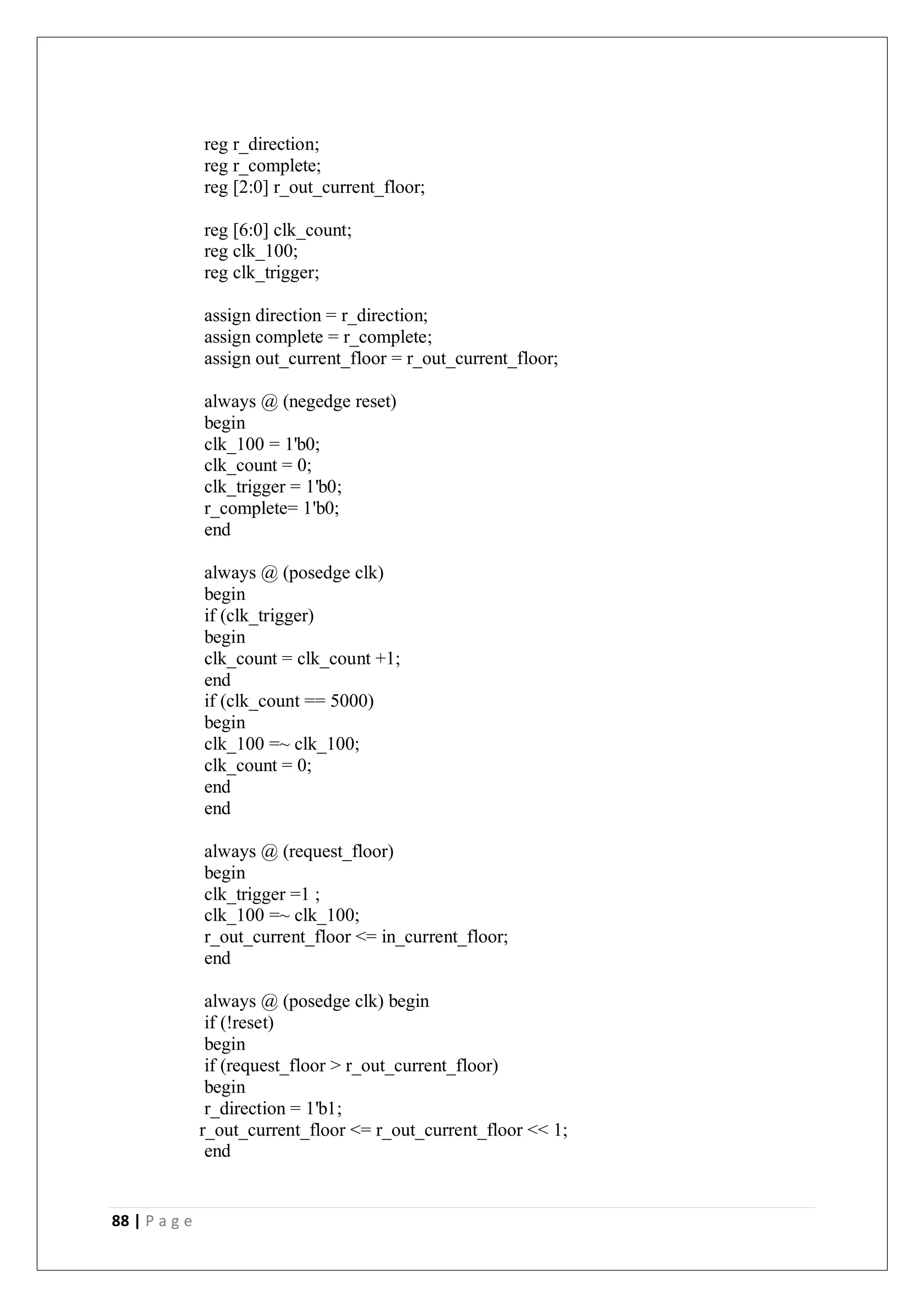 88 | P a g e
reg r_direction;
reg r_complete;
reg [2:0] r_out_current_floor;
reg [6:0] clk_count;
reg clk_100;
reg clk_trigger;
assign direction = r_direction;
assign complete = r_complete;
assign out_current_floor = r_out_current_floor;
always @ (negedge reset)
begin
clk_100 = 1'b0;
clk_count = 0;
clk_trigger = 1'b0;
r_complete= 1'b0;
end
always @ (posedge clk)
begin
if (clk_trigger)
begin
clk_count = clk_count +1;
end
if (clk_count == 5000)
begin
clk_100 =~ clk_100;
clk_count = 0;
end
end
always @ (request_floor)
begin
clk_trigger =1 ;
clk_100 =~ clk_100;
r_out_current_floor <= in_current_floor;
end
always @ (posedge clk) begin
if (!reset)
begin
if (request_floor > r_out_current_floor)
begin
r_direction = 1'b1;
r_out_current_floor <= r_out_current_floor << 1;
end
 