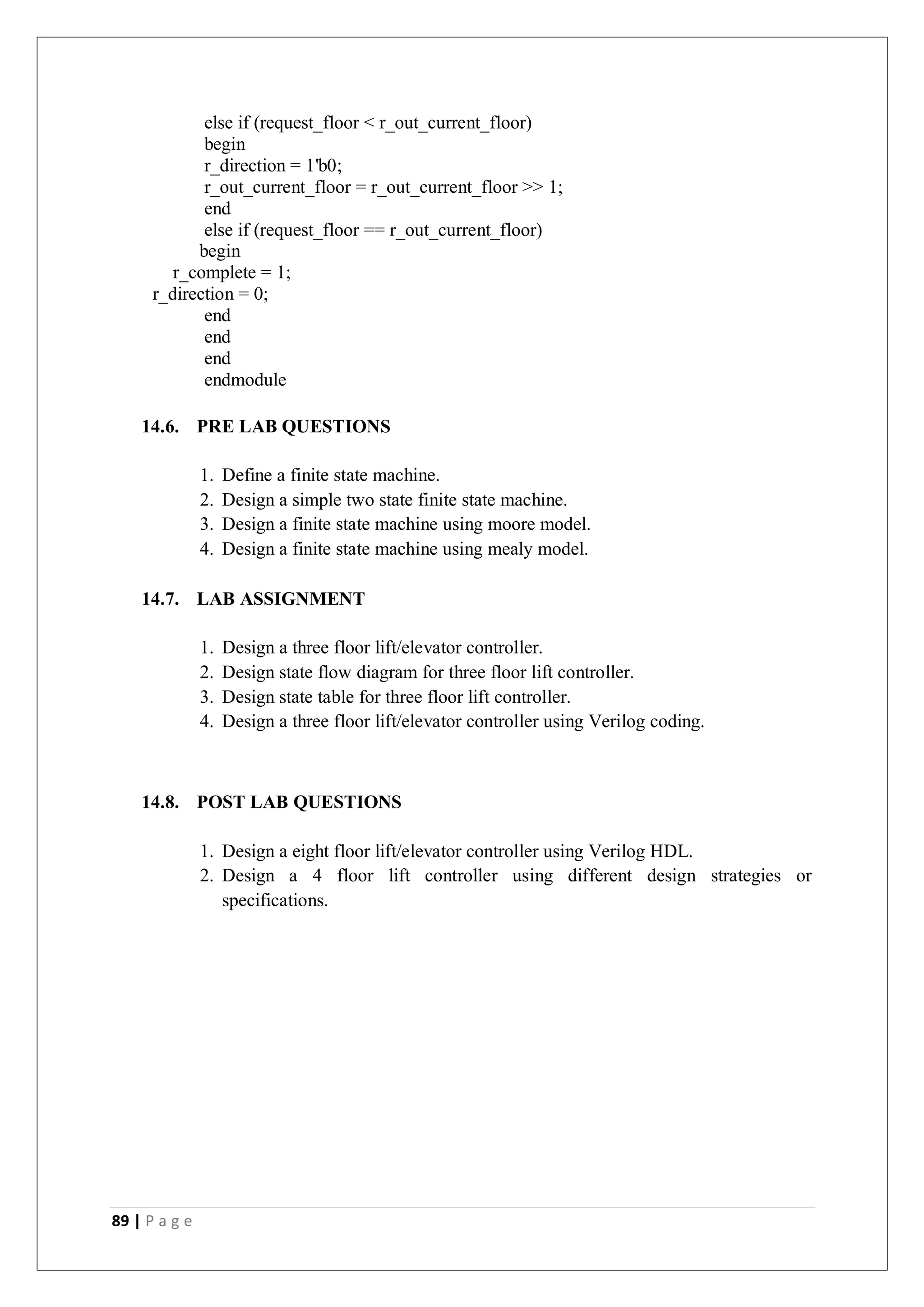 89 | P a g e
else if (request_floor < r_out_current_floor)
begin
r_direction = 1'b0;
r_out_current_floor = r_out_current_floor >> 1;
end
else if (request_floor == r_out_current_floor)
begin
r_complete = 1;
r_direction = 0;
end
end
end
endmodule
14.6. PRE LAB QUESTIONS
1. Define a finite state machine.
2. Design a simple two state finite state machine.
3. Design a finite state machine using moore model.
4. Design a finite state machine using mealy model.
14.7. LAB ASSIGNMENT
1. Design a three floor lift/elevator controller.
2. Design state flow diagram for three floor lift controller.
3. Design state table for three floor lift controller.
4. Design a three floor lift/elevator controller using Verilog coding.
14.8. POST LAB QUESTIONS
1. Design a eight floor lift/elevator controller using Verilog HDL.
2. Design a 4 floor lift controller using different design strategies or
specifications.
 