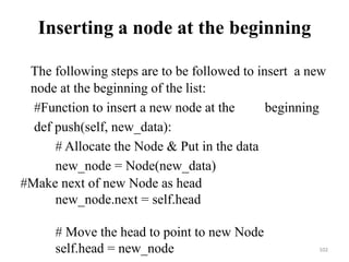 102
Inserting a node at the beginning
The following steps are to be followed to insert a new
node at the beginning of the list:
#Function to insert a new node at the beginning
def push(self, new_data):
# Allocate the Node & Put in the data
new_node = Node(new_data)
#Make next of new Node as head
new_node.next = self.head
# Move the head to point to new Node
self.head = new_node
 