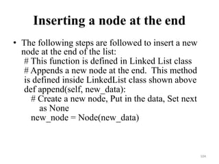 104
Inserting a node at the end
• The following steps are followed to insert a new
node at the end of the list:
# This function is defined in Linked List class
# Appends a new node at the end. This method
is defined inside LinkedList class shown above
def append(self, new_data):
# Create a new node, Put in the data, Set next
as None
new_node = Node(new_data)
 
