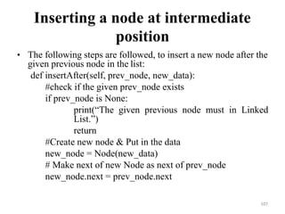 107
Inserting a node at intermediate
position
• The following steps are followed, to insert a new node after the
given previous node in the list:
def insertAfter(self, prev_node, new_data):
#check if the given prev_node exists
if prev_node is None:
print(―The given previous node must in Linked
List.‖)
return
#Create new node & Put in the data
new_node = Node(new_data)
# Make next of new Node as next of prev_node
new_node.next = prev_node.next
 