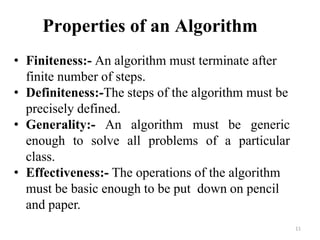 11
Properties of an Algorithm
• Finiteness:- An algorithm must terminate after
finite number of steps.
• Definiteness:-The steps of the algorithm must be
precisely defined.
• Generality:- An algorithm must be generic
enough to solve all problems of a particular
class.
• Effectiveness:- The operations of the algorithm
must be basic enough to be put down on pencil
and paper.
 