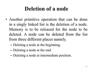 110
Deletion of a node
• Another primitive operation that can be done
in a singly linked list is the deletion of a node.
Memory is to be released for the node to be
deleted. A node can be deleted from the list
from three different places namely.
– Deleting a node at the beginning.
– Deleting a node at the end.
– Deleting a node at intermediate position.
 
