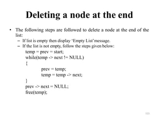 113
Deleting a node at the end
• The following steps are followed to delete a node at the end of the
list:
– If list is empty then display ‗Empty List‘message.
– If the list is not empty, follow the steps given below:
temp = prev = start;
while(temp -> next != NULL)
{
prev = temp;
temp = temp -> next;
}
prev -> next = NULL;
free(temp);
 