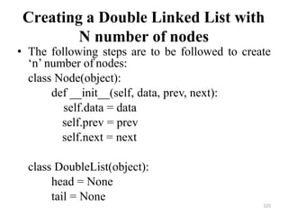 125
Creating a Double Linked List with
N number of nodes
• The following steps are to be followed to create
‗n‘ number of nodes:
class Node(object):
def __init__(self, data, prev, next):
self.data = data
self.prev = prev
self.next = next
class DoubleList(object):
head = None
tail = None
 
